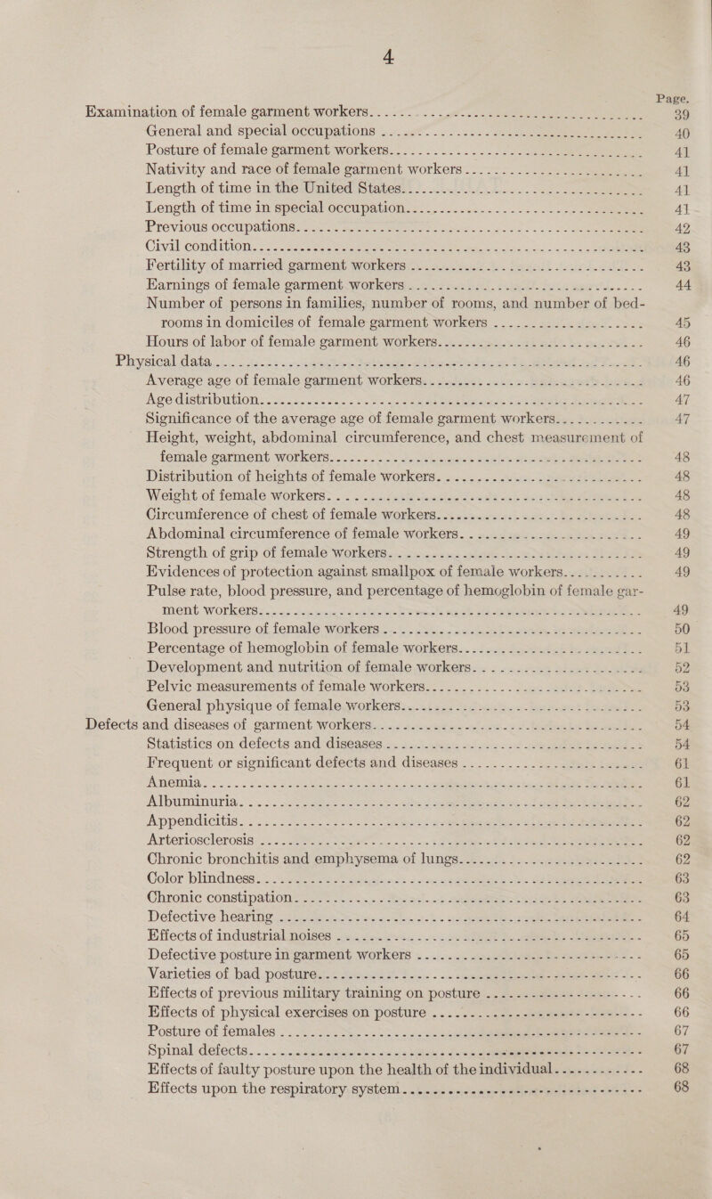 Examination-of female garmentaworkers—. .2&lt;c. &lt;&lt; Ao ee ee ier’ General and specialioctipations: .. 28 2°... ee eee ee 40 Posture of female garment workers... ....5....0 Se eee 4] Nativity and race of female garment workers ........................ A] Length of time in the Wmited Statesh: /. al... 2. 2 2) Al Length of time in special occupation; 1... &lt;.....-2-.2. 05220 . SRG eke Al Préviotis occUpatlone- 442 nee ee tos cee. oe 42 Civil Comditwns: 22. Gace ee ae eee 43 Fertility: of married. garment workers). .2.4 268-8. bedosk Joie See. 43 Earnings of female garment workers ....-.........../-.2--0e¢-e0-.--- 44 Number of persons in families, number of rooms, and number of bed- rooms in domiciles of female garment workers -................... 45 Hours of labor of female garment workers.......-..........-.-+..----- 46 Phrysteal.data,.\: &lt; i9-d3 ov saaeaies Seteeenen thee eda: 16 eer en ae Pe 46 Average age of female garment workers. .-...-......-.--+-..--2----.: 46 Age distribWtiON: 24 ee. 2235.2 oo5 Bs Coe ee Bee la oe eee eee 47 Significance of the average age of female garment workers............ 47 Height, weight, abdominal circumference, and chest measurement of female garment workers... .2. ...-s cthwindes cable ee 48 Distribution of heights of female workers. ..... .....ekie. bea St eke. 48 Weieit of female workets&gt;..... caseteinasiee oeesc: Goa oe eee 48 Circumference of chest of female workers...........--...---.-------- 48 Abdominal circumference of female workers. ....... ee re 49 Strength of grip of female workete..\oieoc ac unin eee Dee Pe AQ Evidences of protection against smallpox of female workers........... 49 Pulse rate, blood pressure, and percentage of hemoglobin of female gar- ment, Workerss...a7 &lt;n these Bees See ee ee Se 49 Blood pressure of female workers... oS... =e 528 pete 2S eee 50 Percentage of hemoglobin of female workers.-........-...--..--..---- 51 Development and nutrition of female workers. .......---.....-..--- 52 Pelvic measurements of female workers.......-.....----..----..---- 53 General physique of female.workers3... 2p -sd2uae es -bueewst tose de. 53 Defects and diseases of garment workers..........-.---+-----2-0++--+++------ 54 Statistics on defects and diseases. so. 4 y5-cse5 oo sc &lt;&lt; eee le ee 54. Frequent or significant defects and diseases ..........-.-&lt; fi. leseu- 61 AweIIG..0. . =. Saw See M cee ns Seen 22 ais Lees Seine Be Se oe 61 Albuminuria. «2c cones DSS oe oe ee ct ee eee 62 Appendicitis. 6252. Sis ke eee ae ee ees ree eg eee 62 Arteriosclerosis:...52u8t sl2 ape” |... 1 eee Eee ee 62 Chronic bronchitis and emphysema of lungs.................2......- 62 Color blindness. “saei io = pease ck dw Seles he ee 63 Chronic constipation=s. 2. oein5.¢Sesad-«:2 Seeseteent Sees ee ee 63 Defective héaPing. 322 ae ak ws soko s ks ipa ee ees bee 64 Effects of industrial mneises 6. 8Aostn 4.25 be SPREE ho ees ee 65 Defective posture in‘garment workers » ..)- 1... saechleaee + eee ee 65 Varieties-of, bad postured:c #a,a82 2: foci. - «.. joe oe eee 66 Effects of previous military training on posture ....----------------- 66 Effects of physical exercises on posture -.../.... .. 3. - seis winel- ee - - 66 Posture of females .. J. 2. Noo. te nc cee ee 67 Spinal defects... . -.&lt;cecctee bs on sic Hila a Uae 5 cone eeeeeee cn erste 67 Effects of faulty posture upon the health of the individual.........--- 68 Effects upon the respiratory:system.....&amp; iio «sie ee POR eeee ee a 68