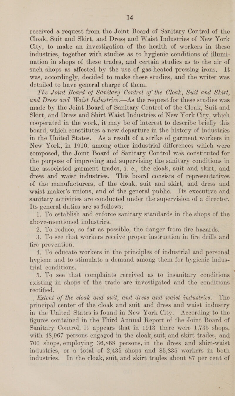 received a request from the Joint Board of Sanitary Control of the Cloak, Suit and Skirt, and Dress and Waist Industries of New York City, to make an investigation of the health of workers in these industries, together with studies as to hygienic conditions of illumi- nation in shops of these trades, and certain studies as to the air of such shops as affected by the use of gas-heated pressing irons. It was, accordingly, decided to make these studies, and the writer was detailed to have general charge of them. The Joint Board of Sanitary Control of the Cloak, Suit and Skirt, and Dress and Waist Industries.—As the request for these studies was made by the Joint Board of Sanitary Control of the Cloak, Suit and Skirt, and Dress and Shirt Waist Industries of New York City, which cooperated in the work, it may be of interest to describe briefly this board, which constitutes a new departure in the history of industries in the United States. As a result of a strike of garment workers in New York, in 1910, among other industrial differences which were composed, the Joint Board of Sanitary Control was constituted for the purpose of improving and supervising the sanitary conditions in the associated garment trades, i. e., the cloak, suit and skirt, and dress and waist industries. This board consists of representatives of the manufacturers, of the cloak, suit and skirt, and dress and waist maker’s unions, and of the general public. Its executive and sanitary activities are conducted under the supervision of a director. Its general duties are as follows: 1. To establish and enforce sanitary standards in the shops of the above-mentioned industries. 2. To reduce, so far as possible, the danger from fire hazards. 3. To see that workers receive proper instruction in fire drills and fire prevention. 4. To educate workers in the principles of industrial and personal hygiene and to stimulate a demand among them for hygienic indus- trial conditions. 5. To see that complaints received as to insanitary conditions existing in shops of the trade are investigated and the conditions rectified. _ Extent of the cloak and suit, and dress and waist industries.—The principal center of the cloak and suit and dress and waist industry in the United States is found in New York City. According to the figures contained in the Third Annual Report of the Jomt Board of Sanitary Control, it appears that in 1913 there were 1,735 shops, with 48,967 persons engaged in the cloak, suit, and skirt trades, and 700 shops, employing 36,868 persons, in the dress and shirt-waist industries, or a total of 2,435 shops and 85,835 workers in both industries. In the cloak, suit, and skirt trades about 87 per cent of