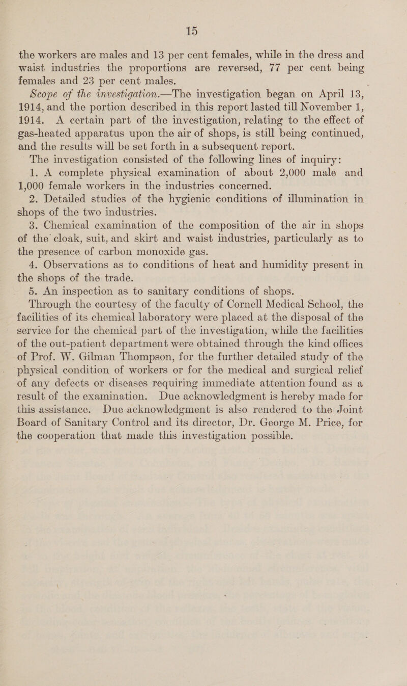 the workers are males and 13 per cent females, while in the dress and waist industries the proportions are reversed, 77 per cent being females and 23 per cent males. Scope of the wmvestigation.—The investigation began on April 13, 1914, and the portion described in this report lasted till November 1, 1914. A certain part of the investigation, relating to the effect of gas-heated apparatus upon the air of shops, is still being continued, and the results will be set forth in a subsequent report. The investigation consisted of the following lines of inquiry: 1. A complete physical examination of about 2,000 male and 1,000 female workers in the industries concerned. 2. Detailed studies of the hygienic conditions of illumination in shops of the two industries. 3. Chemical examination of the composition of the air in shops of the cloak, suit, and skirt and waist industries, particularly as to the presence of carbon monoxide gas. 4. Observations as to conditions of heat and humidity present in the shops of the trade. 5. An inspection as to sanitary conditions of shops. Through the courtesy of the faculty of Cornell Medical School, the facilities of its chemical laboratory were placed at the disposal of the service for the chemical part of the investigation, while the facilities of the out-patient department were obtained through the kind offices of Prof. W. Gilman Thompson, for the further detailed study of the ‘physical condition of workers or for the medical and surgical relief of any defects or diseases requiring immediate attention found as a result of the examination. Due acknowledgment is hereby made for this assistance. Due acknowledgment is also rendered to the Joint Board of Sanitary Control and its director, Dr. George M. Price, for the cooperation that made this investigation possible.