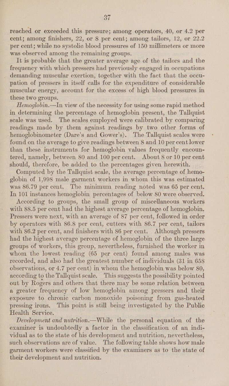 reached or exceeded this pressure; among operators, 40, or 4.2 per cent; among finishers, 22, or 8 per cent; among tailors, 12, or 22.2 per cent; while no systolic blood pressures of 150 millimeters or more was observed among the remaining groups. It is probable that the greater average age of the tailors and the frequency with which pressers had previously engaged in occupations . demanding muscular exertion, together with the fact that the occu- pation of pressers in itself calls for the expenditure of considerable muscular energy, account for the excess of high blood pressures in these two groups. Hemoglobin.—In view of the necessity for using some rapid method in determining the percentage of hemoglobin present, the Tallquist scale was used. The scales employed were calibrated by comparing readings made by them against readings by two other forms of hemoglobinometer (Dare’s and Gower’s). The Tallquist scales were found on the average to give readings between 8 and 10 per cent lower than these instruments for hemoglobin values frequently encoun- tered, namely, between 80 and 100 percent. About 8 or 10 per cent should, therefore, be added to the percentages given herewith. Computed by the Tallquist scale, the average percentage of hemo- globin of 1,998 male garment workers in whom. this was estimated was 86.79 per cent. The minimum reading noted was 65 per cent. In 101 instances hemoglobin percentages of below 80 were observed. According to groups, the small group of miscellaneous workers with 88.5 per cent had the highest average percentage of hemoglobin. Pressers were next, with an average of 87 per cent, followed in order by operators with 86.8 per cent, cutters with 86.7 per cent, tailors with 86.2 per cent, and finishers with 86 per cent. Although pressers had the highest average percentage of hemoglobin of the three large groups of workers, this group, nevertheless, furnished the worker in whom the lowest reading (65 per cent) found among males was recorded, and also had the greatest number of individuals (31 in 658 observations, or 4.7 per cent) in whom the hemoglobin was below 80, according to the Tallquist scale. This suggests the possibility pomted out by Rogers and others that there may be some relation between a greater frequency of low hemoglobin among pressers and their exposure to chronic carbon monoxide poisoning from gas-heated pressing irons. This point is still being investigated by the Public Health Service. Development and nutrition.—While the personal equation of the examiner is undoubtedly a factor in the classification of an indi- vidual as to the state of his development and nutrition, nevertheless, such observations are of value. The following table shows how male garment workers were classified by the examiners as to the state of their development and nutrition.