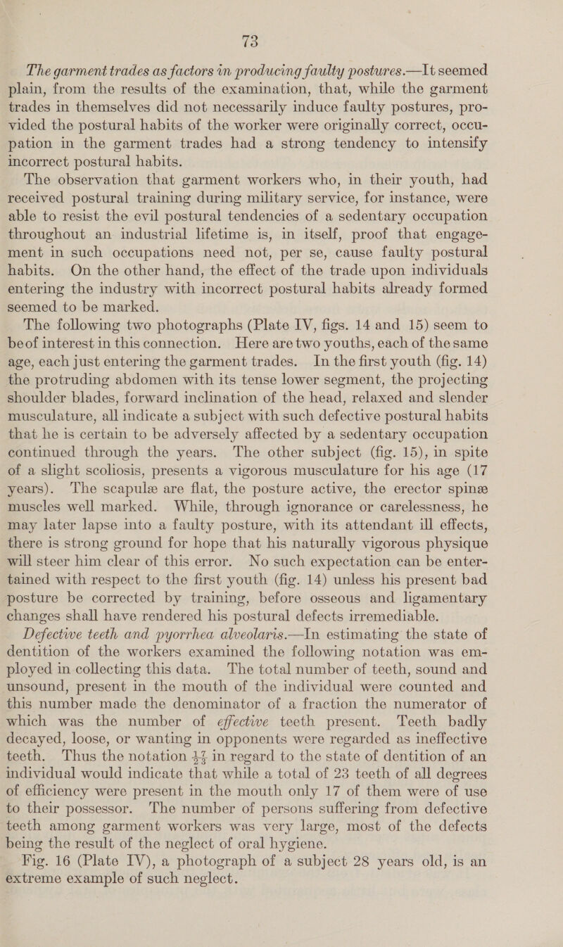 The garment trades as factors in producing faulty postures.—It seemed plain, from the results of the examination, that, while the garment trades in themselves did not necessarily induce faulty postures, pro- vided the postural habits of the worker were originally correct, occu- pation in the garment trades had a NaigeS tendency to intensify incorrect postural habits. The observation that garment workers who, in their youth, had received postural training during military service, for instance, were able to resist the evil postural tendencies of a sedentary occupation throughout an. industrial lifetime is, in itself, proof that engage- ment in such occupations need not, per se, cause faulty postural habits. On the other hand, the effect of the trade upon individuals entering the industry with incorrect postural habits already formed seemed to be marked. The following two photographs (Plate IV, figs. 14 and 15) seem to beof interest in this connection. Here are two youths, each of the same age, each just entering the garment trades. In the first youth (fig. 14) the protruding abdomen with its tense lower segment, the projecting shoulder blades, forward inclination of the head, relaxed and slender musculature, all indicate a subject with such defective postural habits that he is certain to be adversely affected by a sedentary occupation continued through the years. The other subject (fig. 15), in spite of a slight scoliosis, presents a vigorous musculature for his age (17 years). The scapule are flat, the posture active, the erector spinse muscles well marked. While, through ignorance or carelessness, he may later lapse into a faulty posture, with its attendant ill effects, there is strong ground for hope that his naturally vigorous physique will steer him clear of this error. No such expectation can be enter- tained with respect to the first youth (fig. 14) unless his present bad posture be corrected by training, before osseous and ligamentary changes shall have rendered his postural defects irremediable. Defectwe teeth and pyorrhea alveolaris.—In estimating the state of dentition of the workers examined the following notation was em- ployed in collecting this data. The total number of teeth, sound and unsound, present in the mouth of the individual were counted and this number made the denominator of a fraction the numerator of which was the number of effective teeth present. Teeth badly decayed, loose, or wanting in opponents were regarded as ineffective teeth. Thus the notation 44 in regard to the state of dentition of an individual would indicate that while a total of 23 teeth of all degrees of efficiency were present in the mouth only 17 of them were of use to their possessor. The number of persons suffering from defective teeth among garment workers was very large, most of the defects being the result of the neglect of oral hygiene. Fig. 16 (Plate IV), a photograph of a subject 28 years old, is an extreme example of such neglect.