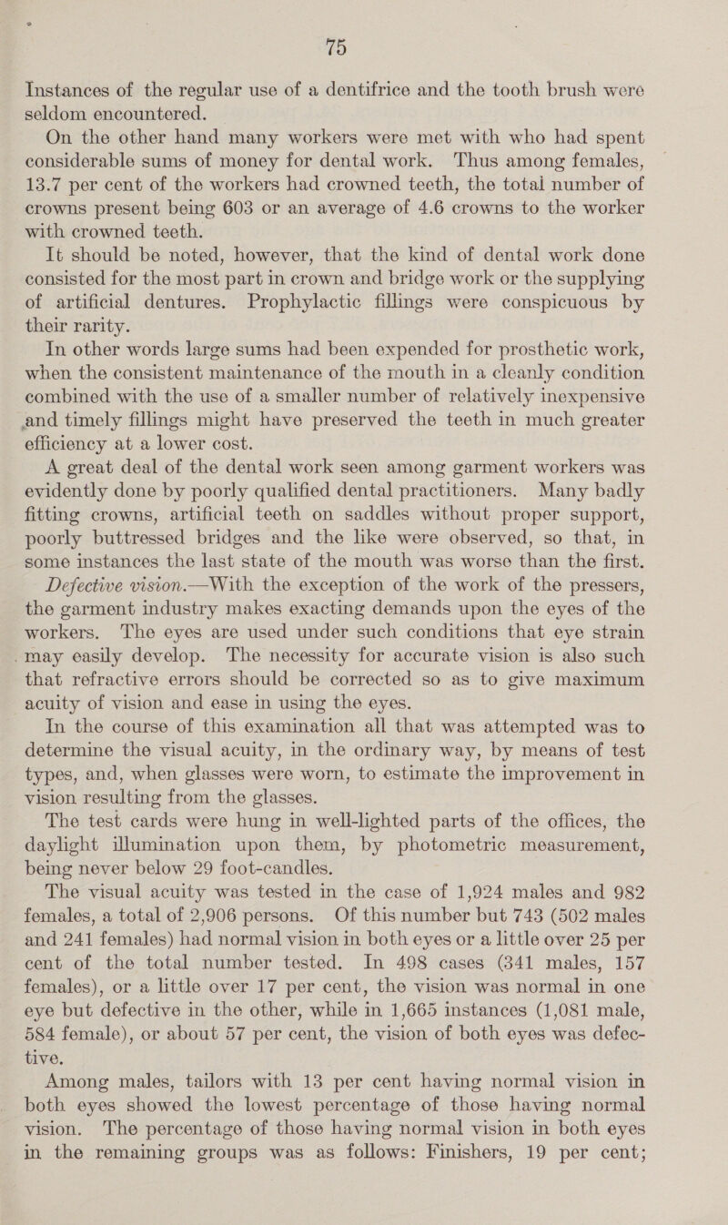 Instances of the regular use of a dentifrice and the tooth brush were seldom encountered. On the other hand many workers were met with who had spent considerable sums of money for dental work. Thus among females, 13.7 per cent of the workers had crowned teeth, the total number of crowns present being 603 or an average of 4.6 crowns to the worker with crowned teeth. It should be noted, however, that the kind of dental work done consisted for the most part in crown and bridge work or the supplying of artificial dentures. Prophylactic filimgs were conspicuous by their rarity. In other words large sums had been expended for prosthetic work, when the consistent maintenance of the mouth in a cleanly condition combined with the use of a smaller number of relatively inexpensive and timely fillings might have preserved the teeth in much greater efficiency at a lower cost. A great deal of the dental work seen among garment workers was evidently done by poorly qualified dental practitioners. Many badly fitting crowns, artificial teeth on saddles without proper support, poorly buttressed bridges and the like were observed, so that, in some instances the last state of the mouth was worse than the first. Defective vision.—With the exception of the work of the pressers, the garment industry makes exacting demands upon the eyes of the workers. The eyes are used under such conditions that eye strain may easily develop. The necessity for accurate vision is also such that refractive errors should be corrected so as to give maximum acuity of vision and ease in using the eyes. In the course of this examination all that was attempted was to determine the visual acuity, in the ordinary way, by means of test types, and, when glasses were worn, to estimate the improvement in vision resulting from the glasses. The test cards were hung in well-lighted parts of the offices, the daylight illumination upon them, by photometric measurement, being never below 29 foot-candles. The visual acuity was tested in the case of 1,924 males and 982 females, a total of 2,906 persons. Of this number but 743 (502 males and 241 females) had normal vision in both eyes or a little over 25 per cent of the total number tested. In 498 cases (841 males, 157 females), or a little over 17 per cent, the vision was normal in one eye but defective in the other, while im 1,665 instances (1,081 male, 584 female), or about 57 per cent, the vision of both eyes was defec- tive. Among males, tailors with 13 per cent having normal vision in both eyes showed the lowest percentage of those having normal vision. The percentage of those having normal vision in both eyes in the remaining groups was as follows: Finishers, 19 per cent;