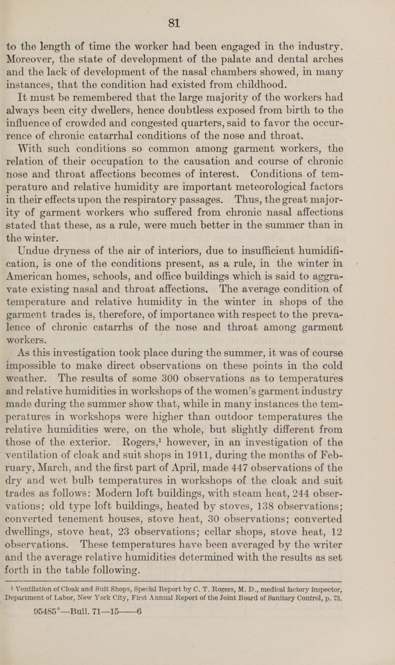 to the length of time the worker had been engaged in the industry. Moreover, the state of development of the palate and dental arches and the lack of development of the nasal chambers showed, in many instances, that the condition had existed from childhood. It must be remembered that the large majority of the workers had always been city dwellers, hence doubtless exposed from birth to the influence of crowded and congested quarters, said to favor the occur- rence of chronic catarrhal conditions of the nose and throat. With such conditions so common among garment workers, the relation of their occupation to the causation and course of chronic nose and throat affections becomes of interest. Conditions of tem- perature and relative humidity are important meteorological factors in their effects upon the respiratory passages. Thus, the great major- ity of garment workers who suffered from chronic nasal affections stated that these, as a rule, were much better in the summer than in the winter. Undue dryness of the air of interiors, due to insufficient humidifi- cation, is one of the conditions present, as a rule, in the winter in American homes, schools, and office buildings which is said to agegra- vate existing nasal and throat affections. The average condition of temperature and relative humidity in the winter in shops of the garment trades is, therefore, of importance with respect to the preva- lence of chronic catarrhs of the nose and throat among garment workers. . _ As this investigation took place during the summer, it was of course impossible to make direct observations on these points in the cold weather. The results of some 300 observations as to temperatures and relative humidities in workshops of the women’s garment industry made during the summer show that, while in many instances the tem- peratures in workshops were higher than outdoor temperatures the relative humidities were, on the whole, but slightly different from those of the exterior. Rogers,! however, in an investigation of the ventilation of cloak and suit shops in 1911, during the months of Feb- ruary, March, and the first part of April, made 447 observations of the dry and wet bulb temperatures in workshops of the cloak and suit trades as follows: Modern loft buildings, with steam heat, 244 obser- vations; old type loft buildings, heated by stoves, 138 observations; converted tenement houses, stove heat, 30 observations; converted dwellings, stove heat, 23 observations; cellar shops, stove heat, 12 observations. These temperatures have been averaged by the writer and the average relative humidities determined with the results as set forth in the table following. 1 Ventilation of Cleak and Suit Shops, Special Report by C. T. Rogers, M. D., medical factory inspector, Department of Labor, New York City, First Annual Report of the Joint Board of Sanitary Control, p. 73. 65455°—Bull. 71--15-—_6