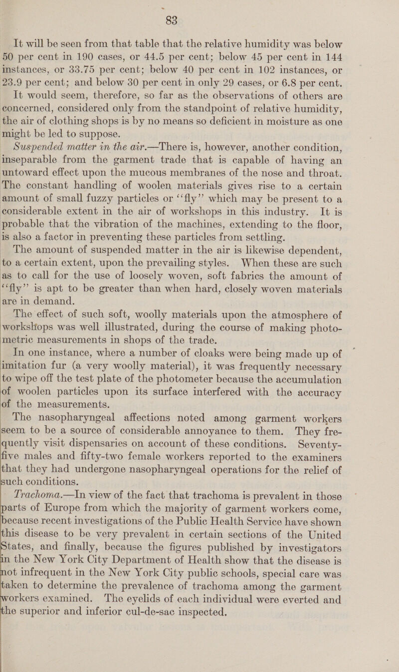 = 83 It will be seen from that table that the relative humidity was below 50 per cent in 190 cases, or 44.5 per cent; below 45 per cent in 144 instances, or 33.75 per cent; below 40 per cent in 102 instances, or 23.9 per cent; and below 30 per cent in only 29 cases, or 6.8 per cent. It would seem, therefore, so far as the observations of others are concerned, considered only from the standpoint of relative humidity, the air of Gouna shops is by no means so deficient in moisture as one might be led to suppose. Suspended matter in the air.—There is, however, another condition, inseparable from the garment trade ches 1s nels of having an untoward effect upon the mucous membranes of the nose and throat. The constant handling of woolen materials gives rise to a certain amount of small fuzzy particles or ‘‘fly’’ which may be present to a considerable extent in the air of workshops in this industry. It is probable that the vibration of the machines, extending to the floor, is also a factor in preventing these particles from settling. The amount of suspended matter in the air is likewise dependent, to a certain extent, upon the prevailing styles. When these are such as to call for the use of loosely woven, soft fabrics the amount of ey. is apt to be greater than when ad closely woven materials are in demand. The effect of such soft, woolly materials upon the atmosphere of workslops was well etme: during the course of making photo- metric measurements in shops of the trade. In one instance, where a number of cloaks were being made up of imitation fur (a very woolly material), it was frequently necessary to wipe off the test plate of the photometer because the accumulation of woolen particles upon its surface interfered with the accuracy of the measurements. _ The nasopharyngeal affections noted among garment workers seem to be a source of considerable annoyance to them. They fre- quently visit dispensaries on account of these conditions. Seventy- five males and fifty-two female workers reported to the examiners that they had undergone nasopharyngeal operations for the relief of uch conditions. Trachoma.—In view of the fact that trachoma is prevalent in those arts of Europe from which the majority of garment workers come, ecause recent investigations of the Public Health Service have shown his disease to be very prevalent in certain sections of the United tates, and finally, because the figures published by investigators in the New York City Department of Health show that the disease is ot infrequent in the New York City public schools, special care was aken to determine the prevalence of trachoma among the garment orkers examined. The eyelids of each individual were everted and ‘he superior and inferior cul-de-sac inspected, eee