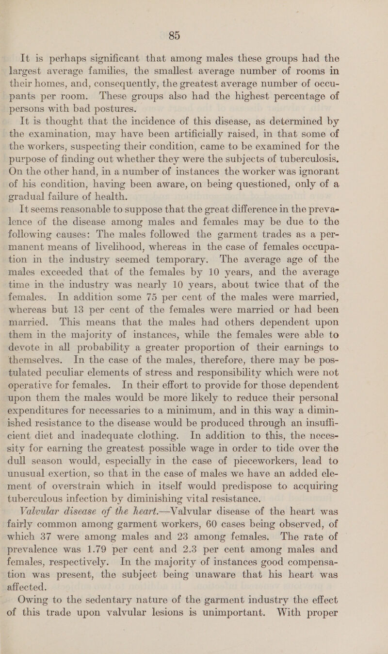 It is perhaps significant that among males these groups had the largest average families, the smallest average number of rooms in their homes, and, consequently, the greatest average number of occu- pants per room. ‘These groups also had the highest percentage of persons with bad postures. | It is thought that the incidence of this disease, as determined by the examination, may have been artificially raised, in that some of the workers, suspecting their condition, came to be examined for the purpose of finding out whether they were the subjects of tuberculosis, On the other hand, in anumber of instances the worker was ignorant of his condition, having been aware, on being questioned, only of a gradual failure of health. It seems reasonable to suppose that the great difference in the preva- lence of the disease among males and females may be due to the following causes: The males followed the garment trades as a per- manent means of livelihood, whereas in the case of females occupa- tion in the industry seemed temporary. The average age of the males exceeded that of the females by 10 years, and the average time in the industry was nearly 10 years, about twice that of the females. In addition some 75 per cent of the males were married, whereas but 13 per cent of the females were married or had been married. This means that the males had others dependent upon them in the majority of instances, while the females were able to devote in all probability a greater proportion of their earnings to themselves. In the case of the males, therefore, there may be pos- tulated peculiar elements of stress and responsibility which were not operative for females. In their effort to provide for those dependent upon them the males would be more likely to reduce their personal expenditures for necessaries to a minimum, and in this way a dimin- ished resistance to the disease would be produced through an insuffi- cient diet and inadequate clothing. In addition to this, the neces- sity for earning the greatest possible wage in order to tide over the dull season would, especially in the case of pieceworkers, lead to unusual exertion, so that in the case of males we have an added ele- ment of overstrain which in itself would predispose to acquiring tuberculous infection by diminishing vital resistance. Valvular disease of the heart.—Valvular disease of the heart was fairly common among garment workers, 60 cases being observed, of which 37 were among males and 23 among females. The rate of prevalence was 1.79 per cent and 2.3 per cent among males and females, respectively. In the majority of instances good compensa- tion was present, the subject being unaware that his heart was affected. Owing to the sedentary nature of the garment industry the effect of this trade upon valvular lesions is unimportant. With proper