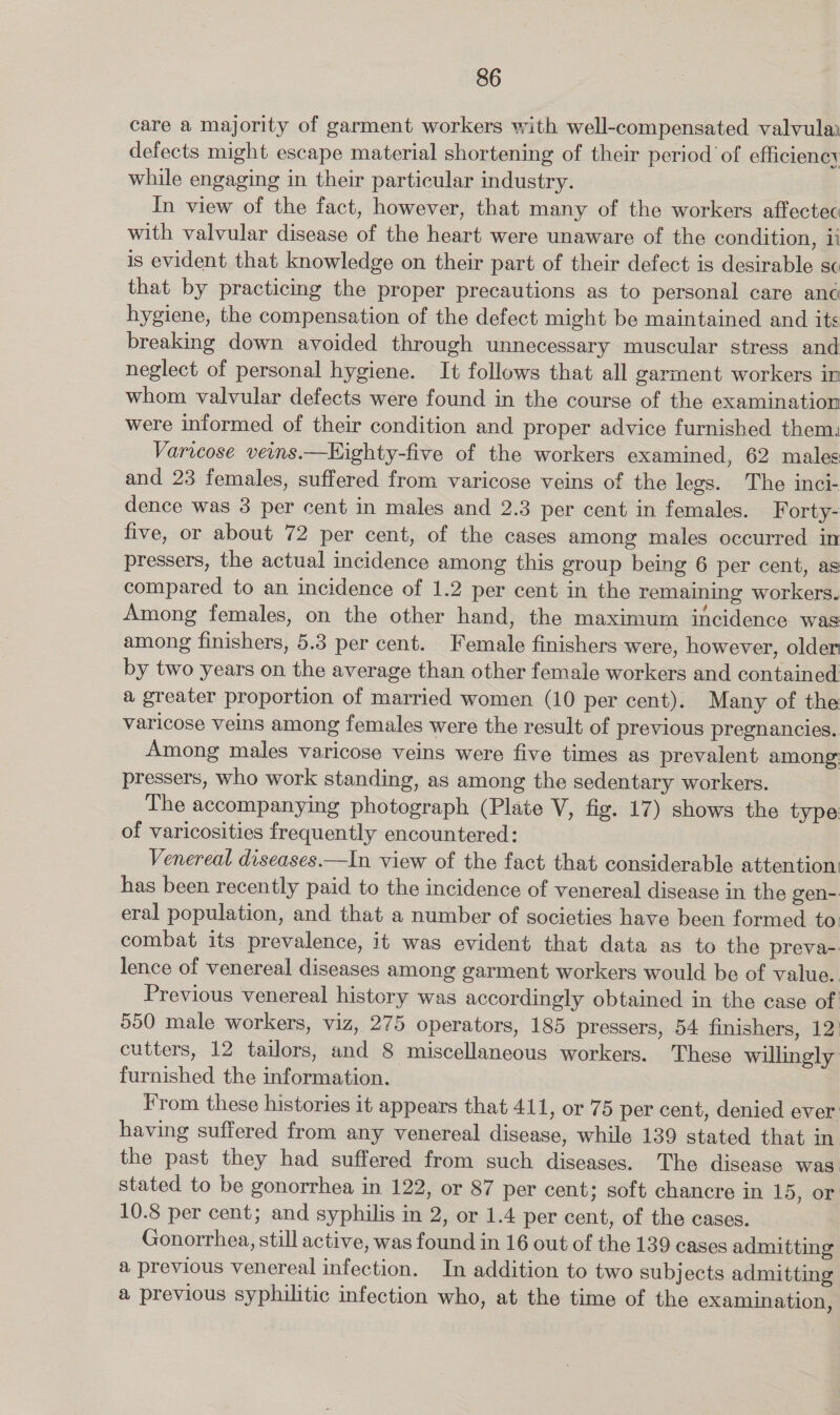 care a majority of garment workers with well-compensated valvulai defects might escape material shortening of their period of efficiency while engaging in their particular industry. In view of the fact, however, that many of the workers affectec with valvular disease of the heart were unaware of the condition, ii is evident that knowledge on their part of their defect is desirable sc that by practicing the proper precautions as to personal care ané hygiene, the compensation of the defect might be maintained and its breaking down avoided through unnecessary muscular stress and neglect of personal hygiene. It follows that all garment workers in whom valvular defects were found in the course of the examination were informed of their condition and proper advice furnished them: Varicose veins.—Kighty-five of the workers examined, 62 males and 23 females, suffered from varicose veins of the legs. The inci- dence was 3 per cent in males and 2.3 per cent in females. Forty- five, or about 72 per cent, of the cases among males occurred in pressers, the actual incidence among this group being 6 per cent, as compared to an incidence of 1.2 per cent in the remaining workers. Among females, on the other hand, the maximum incidence was among finishers, 5.3 per cent. Female finishers were, however, older by two years on the average than other female workers and contained: a greater proportion of married women (10 per cent). Many of the varicose veins among females were the result of previous pregnancies. Among males varicose veins were five times as prevalent among pressers, who work standing, as among the sedentary workers. The accompanying photograph (Plate V, fig. 17) shows the type of varicosities frequently encountered: Venereal diseases.—In view of the fact that considerable attention: has been recently paid to the incidence of venereal disease in the gen-: eral population, and that a number of societies have been formed to combat its prevalence, it was evident that data as to the preva-. lence of venereal diseases among garment workers would be of value.. Previous venereal history was accordingly obtained in the case of 550 male workers, viz, 275 operators, 185 pressers, 54 finishers, 12) cutters, 12 tailors, and 8 miscellaneous workers. These willingly furnished the information. From these histories it appears that 411, or 75 per cent, denied ever: having suffered from any venereal disease, while 139 stated that in the past they had suffered from such diseases. The disease was stated to be gonorrhea in 122, or 87 per cent; soft chancre in 15, or 10.8 per cent; and syphilis in 2, or 1.4 per cent, of the cases. Gonorrhea, still active, was found in 16 out of the 139 cases admitting a previous venereal infection. In addition to two subjects admitting a previous syphilitic infection who, at the time of the examination,