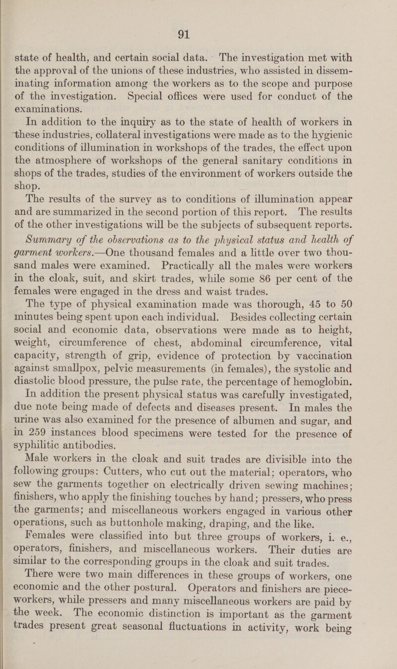 state of health, and certain social data. The investigation met with the approval of the unions of these industries, who assisted in dissem- inating information among the workers as to the scope and purpose of the investigation. Special offices were used for conduct of the examinations. In addition to the inquiry as to the state of health of workers in ‘these industries, collateral investigations were made as to the hygienic conditions of illumination in workshops of the trades, the effect upon the atmosphere of workshops of the general sanitary conditions in shops of the trades, studies of the environment of workers outside the shop. 3 The results of the survey as to conditions of illumination appear and are summarized in the second portion of this report. The results of the other investigations will be the subjects of subsequent reports. Summary of the observations as to the physical status and health of garment workers.—One thousand females and a little over two thou- sand males were examined. Practically all the males were workers in the cloak, suit, and skirt trades, while some 86 per cent of the females were engaged in the dress and waist trades. The type of physical examination made was thorough, 45 to 50 minutes being spent upon each individual. Besides collecting certain social and economic data, observations were made as to height, weight, circumference of chest, abdominal circumference, vital capacity, strength of grip, evidence of protection by vaccination against smallpox, pelvic measurements (in females), the systolic and diastolic blood pressure, the pulse rate, the percentage of hemoglobin. In addition the present physical status was carefully investigated, due note being made of defects and diseases present. In males the urine was also examined for the presence of albumen and sugar, and in 259 instances blood specimens were tested for the presence of syphilitic antibodies. , | Male workers in the cloak and suit trades are divisible into the following groups: Cutters, who cut out the material; operators, who sew the garments together on electrically driven sewing machines; finishers, who apply the finishing touches by hand; pressers, who press the garments; and miscellaneous workers engaged in various other operations, such as buttonhole making, draping, and the like. Females were classified into but three groups of workers, i. e., operators, finishers, and miscellaneous workers. Their duties are similar to the corresponding groups in the cloak and suit trades. There were two main differences in these groups of workers, one economic and the other postural. Operators and finishers are piece- workers, while pressers and many miscellaneous workers are paid by the week. The economic distinction is important as the garment trades present great seasonal fluctuations in activity, work being