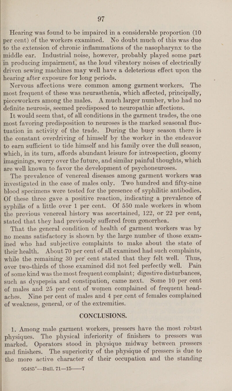 ot _ Hearing was found to be impaired in a considerable proportion (10 per cent) of the workers examined. No doubt much of this was due to the extension of chronic inflammations of the nasopharynx to the middle ear. Industrial noise, however, probably played some part in producing impairment, as the loud vibratory noises of electrically driven sewing machines may well have a deleterious effect upon the hearing after exposure for long periods. Nervous affections were common among garment workers. The most frequent of these was neurasthenia, which affected, principally, pieceworkers among the males. A much larger number, who had no definite neurosis, seemed predisposed to neuropathic affections. It would seem that, of all conditions in the garment trades, the one most favoring predisposition to neuroses is the marked seasonal fluc- tuation in activity of the trade. During the busy season there is the constant overdriving of himself by the worker in the endeavor to earn sufficient to tide himself and his family over the dull season, which, in its turn, affords abundant leisure for introspection, gloomy imaginings, worry over the future, and similar painful thoughts, which are well known to favor the development of psychoneuroses. The prevalence of venereal diseases among garment workers was investigated in the case of males only. Two hundred and fifty-nine blood specimens were tested for the presence of syphilitic antibodies. Of these three gave a positive reaction, indicating a prevalence of | syphilis of a little over 1 per cent. Of 550 male workers in whom the previous venereal history was ascertained, 122, or 22 per cent, | stated that they had previously suffered from gonorrhea. | That the general condition of health of garment workers was by 'no means satisfactory is shown by the large number of those exam- /ined who had subjective complaints to make about the state of | their health. About 70 per cent of all examined had such complaints, while the remaining 30 per cent stated that they felt well. Thus, over two-thirds of those examined did not feel perfectly well. Pain | of some kind was the most frequent complaint; digestive disturbances, such as dyspepsia and constipation, came next. Some 10 per cent ‘of males and 25 per cent of women complained of frequent head- aches. Nine per cent of males and 4 per cent of females complained _of weakness, general, or of the extremities. CONCLUSIONS. 1. Among male garment workers, pressers have the most robust physiques. The physical inferiority of finishers to pressers was marked. Operators stood in physique midway between pressers and finishers. The superiority of the physique of pressers is due to the more active character of their occupation and the standing 95485°—Bull. 71—15——7 “ cerieaerere meena