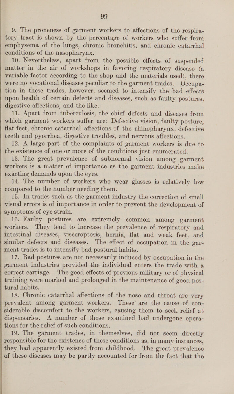 9. The proneness of garment workers to affections of the respira- | tory tract is shown by the percentage of workers who suffer from emphysema of the lungs, chronic bronchitis, and chronic catarrhal conditions of the nasopharynx. 10. Nevertheless, apart from the possible effects of suspended matter in the air of workshops in favoring respiratory disease (a variable factor according to the shop and the materials used), there were no vocational diseases peculiar to the garment trades. Occupa- tion in these trades, however, seemed to intensify the bad effects upon health of certain defects and diseases, such as faulty postures, digestive affections, and the like. 11. Apart from tuberculosis, the chief defects and diseases from which garment workers suffer are: Defective vision, faulty posture, flat feet, chronic catarrhal affections of the rhinopharynx, defective teeth and pyorrhea, digestive troubles, and nervous affections. 12. A large part of the complaints of garment workers is due to the existence of one or more of the conditions just enumerated. 13. The great prevalence of subnormal vision among garment workers is a matter of importance as the garment industries make exacting demands upon the eyes. 14, The number of workers who wear glasses is relatively low compared to the number needing them. _ 15. In trades such as the garment industry the correction of small visual errors is of importance in order to prevent the development of symptoms of eye strain. 16. Faulty postures are extremely common among garment workers. They tend to increase the prevalence of respiratory and intestinal diseases, visceroptosis, hernia, flat and weak feet, and similar defects and diseases. The effect of occupation in the gar- ment trades is to intensify bad postural habits. 17. Bad postures are not necessarily induced by occupation in the garment industries provided the individual enters the trade with a correct carriage. The good effects of previous military or of physical training were marked and prolonged in the maintenance of good pos- tural habits. i8. Chronic catarrhal affections of the nose and throat are very prevalent among garment workers. These are the cause of con- siderable discomfort to the workers, causing them to seek relief at dispensaries. A number of those examined had undergone opera- tions for the relief of such conditions. 19. The garment trades, in themselves, did not seem directly responsible for the existence of these conditions as, in many instances, they had apparently existed from childhood. The great prevalence of these diseases may be partly accounted for from the fact that the