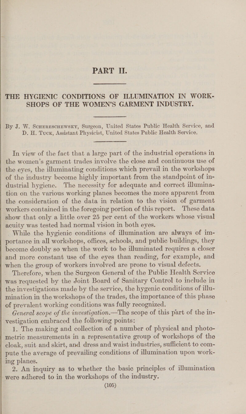 PART II. “THE HYGIENIC CONDITIONS OF ILLUMINATION IN WORK- SHOPS OF THE WOMEN’S GARMENT INDUSTRY. By J. W. Scuerescuewsky, Surgeon, United States Public Health Service, and D. H. Tuck, Assistant Physicist, United States Public Health Service. In view of the fact that a large part of the industrial operations in the women’s garment trades involve the close and continuous use of the eyes, the illuminating conditions which prevail in the workshops of the industry become highly important from the standpoint of in- dustrial hygiene. The necessity for adequate and correct ilumina- tion on the various working planes becomes the more apparent from the consideration of the data in relation to the vision of garment _ workers contained in the foregoing portion of this report. These data show that only a little over 25 per cent of the workers whose visual acuity was tested had normal vision in both eyes. While the hygienic conditions of illumination are always of im- portance in all workshops, offices, schools, and public buildings, they become doubly so when the work to be illuminated requires a closer and more constant use of the eyes than reading, for example, and when the group of workers involved are prone to visual defects. Therefore, when the Surgeon General of the Public Health Service was requested by the Joint Board of Sanitary Control to include in the investigations made by the service, the hygenic conditions of illu- mination in the workshops of the trades, the importance of this phase of prevalent working conditions was fully recognized. General scope of the investigation.—The scope of this part of the in- vestigation embraced the following points: 1. The making and collection of a number of physical and photo- metric measurements in a representative group of workshops of the cloak, suit and skirt, and dress and waist industries, sufficient to com- pute the average of prevailing conditions of illumination upon work- | ing planes. 2. An inquiry as to whether the basic principles of illumination were adhered to in the workshops of the industry.