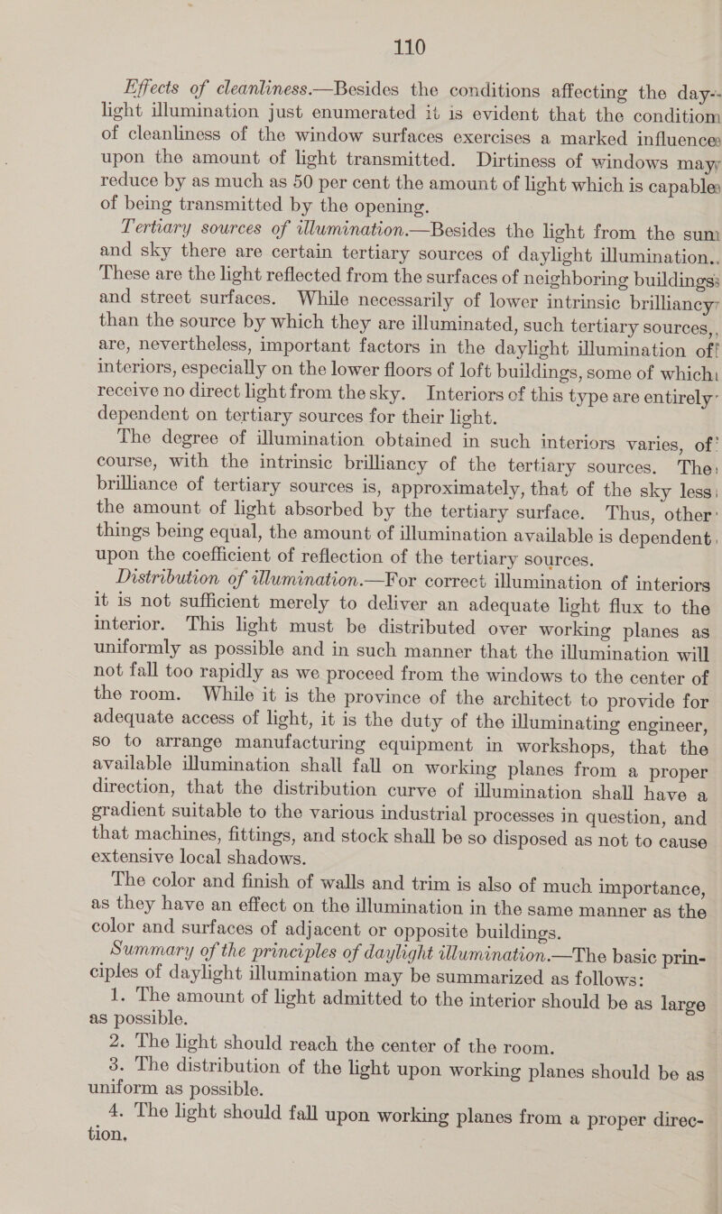 Effects of cleanliness.—Besides the conditions affecting the day-- light illumination just enumerated it is evident that the conditiom of cleanliness of the window surfaces exercises a marked influence: upon the amount of light transmitted. Dirtiness of windows mayy reduce by as much as 50 per cent the amount of light which is capables of being transmitted by the opening. Tertiary sources of ulumination—Besides the light from the sum and sky there are certain tertiary sources of daylight illumination.. These are the light reflected from the surfaces of neighboring buildings: and street surfaces. While necessarily of lower intrinsic brillancy than the source by which they are illuminated, such tertiary sources, are, nevertheless, important factors in the daylight illumination of! interiors, especially on the lower floors of loft buildings, some of which: receive no direct light from thesky. Interiors of this type are entirely’ dependent on tertiary sources for their light. The degree of illumination obtained in such interiors varies, of. course, with the intrinsic brilliancy of the tertiary sources. The: brilhance of tertiary sources is, approximately, that of the sky less: the amount of light absorbed by the tertiary surface. Thus, other: things being equal, the amount of illumination available is dependent, upon the coefficient of reflection of the tertiary sources. Distribution of illumination.—For correct illumination of interiors it is not sufficient merely to deliver an adequate light flux to the interior. This light must be distributed over working planes as uniformly as possible and in such manner that the illumination will not fall too rapidly as we proceed from the windows to the center of the room. While it is the province of the architect to provide for adequate access of light, it is the duty of the illuminating engineer, so to arrange manufacturing equipment in workshops, that the available illumination shall fall on working planes from a proper direction, that the distribution curve of illumination shall have a gradient suitable to the various industrial processes in question, and that machines, fittings, and stock shall be so disposed as not to cause extensive local shadows. The color and finish of walls and trim is also of much importance, as they have an effect on the illumination in the same manner as the color and surfaces of adjacent or opposite buildings. Summary of the principles of daylight tllumination.—The basic prin- ciples of daylight illumination may be summarized as follows: 1. The amount of light admitted to the interior should be as large as possible. 2. The light should reach the center of the room. 3. The distribution of the light upon working planes should be as uniform as possible. 4. The light should fall upon working planes from a proper direc- tion,