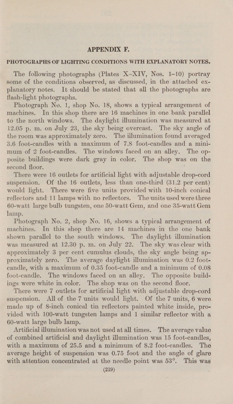 APPENDIX F. PHOTOGRAPHS OF LIGHTING CONDITIONS WITH EXPLANATORY NOTES. The following photographs (Plates X—XIV, Nos. 1-10) portray some of the conditions observed, as discussed, in the attached ex- planatory notes. It should be stated that all the photographs are flash-light photographs. Photograph No. 1, shop No. 18, shows a typical arrangement of machines. In this shop there are 16 machines in one bank parallel to the north windows. The daylight illumination was measured at 12.05 p. m. on July 23, the sky being overcast. The sky angle of the room was approximately zero. The illumination found averaged 3.6 foot-candles with a maximum of 7.8 foot-candles and a mini- mum of 2 foot-candles. The windows faced on an alley. The op- posite buildings were dark gray in color. The shop was on the second floor. There were 16 outlets for artificial ight with adjustable drop-cord suspension. Of the 16 outlets, less than one-third (81.2 per cent) would light. There were five units provided with 10-inch conical reflectors and 11 lamps with no reflectors. The units used were three 60-watt large bulb tungsten, one 50-watt Gem, and one 35-watt Gem lamp. Photograph No. 2, shop No. 16, shows a typical arrangement of ‘machines. In this shop there are 14 machines in the one bank shown parallel to the south windows. The daylight illumination was measured at 12.30 p. m. on July 22. The sky was clear with approximately 3 per cent cumulus clouds, the sky angle being ap- proximately zero. The average daylight illumination was 0.2 foot- candle, with a maximum of 0.35 foot-candle and a minimum of 0.08 foot-candle. The windows faced on an alley. The opposite build- ings were white in. color. The shop was on the second floor. There were 7 outlets for artificial hght with adjustable drop-cord suspension. All of the 7 units would light. Of the 7 units, 6 were. made up of 8-inch conical tin reflectors painted white inside, pro- vided with 100-watt tungsten lamps and 1 similar reflector with a 60-watt large bulb lamp. 3 Artificial illumination was not used at all times. The average value of combined artificial and daylight illumination was 15 foot-candles, with a maximum of 25.5 and a minimum of 8.2 foot-candles. The average height of suspension was 0.75 foot and the angle of glare with attention concentrated at the needle point was 53°. This was