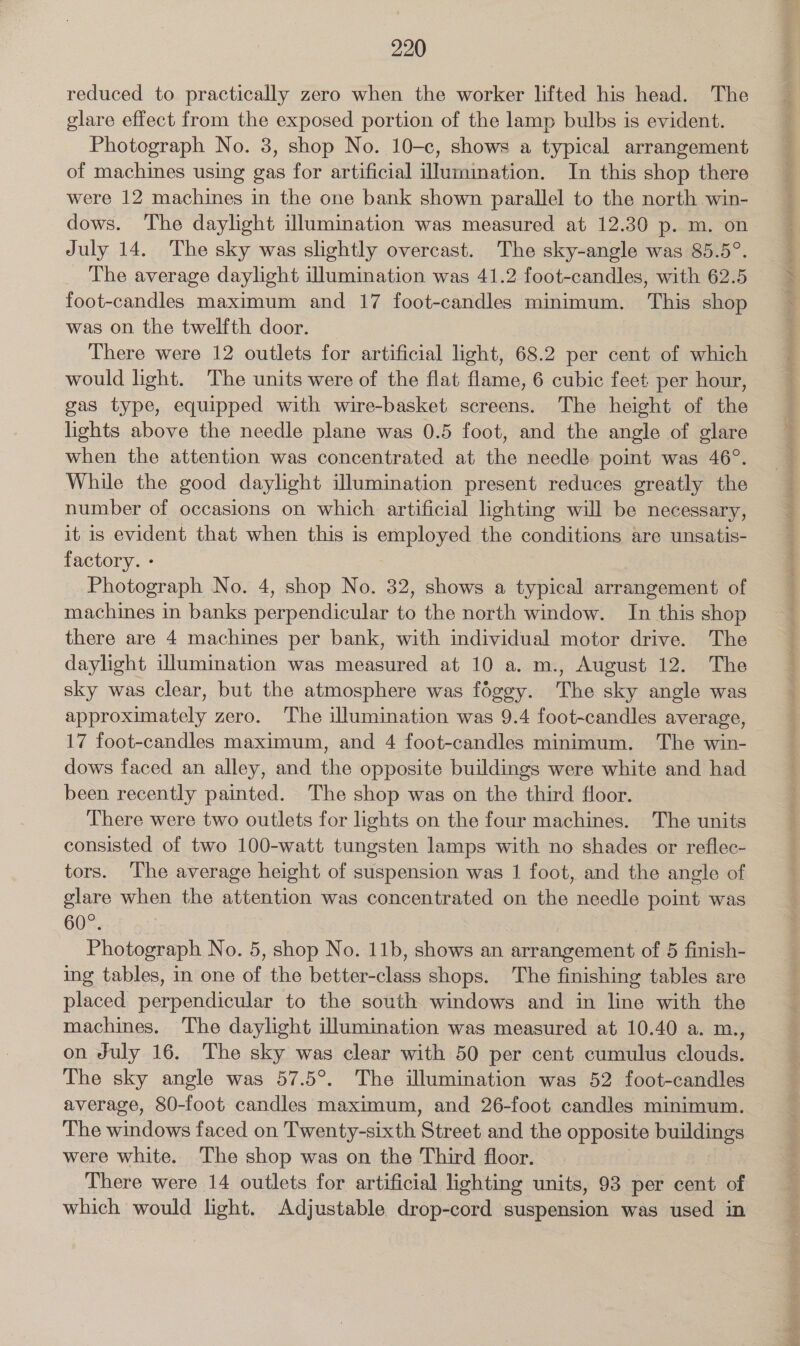 glare effect from the exposed portion of the lamp bulbs is evident. Photograph No. 3, shop No. 10-c, shows a typical arrangement of machines using gas for artificial iJumination. In this shop there were 12 machines in the one bank shown parallel to the north win- dows. The daylight illumination was measured at 12.30 p. m. on July 14. The sky was slightly overcast. The sky-angle was 85.5°. The average daylight illumination was 41.2 foot-candles, with 62.5 foot-candles maximum and 17 foot-candles minimum. This shop was on the twelfth door. _ There were 12 outlets for artificial light, 68.2 per cent of which would light. The units were of the flat flame, 6 cubic feet per hour, gas type, equipped with wire-basket screens. The height of the lights above the needle plane was 0.5 foot, and the angle of glare when the attention was concentrated at the needle point was 46°. While the good daylight illumination present reduces greatly the number of occasions on which artificial lighting will be necessary, it is evident that when this is employed the conditions are unsatis- factory. - Photograph No. 4, shop No. 32, shows a typical arrangement of machines in banks perpendicular to the north window. In this shop there are 4 machines per bank, with individual motor drive. The daylight illumination was measured at 10 a. m., August 12. The sky was clear, but the atmosphere was foggy. The sky angle was approximately zero. The illumination was 9.4 foot-candles average, 17 foot-candles maximum, and 4 foot-candles minimum. The win- dows faced an alley, and the opposite buildings were white and had been recently painted. The shop was on the third floor. There were two outlets for lights on the four machines. The units consisted of two 100-watt tungsten lamps with no shades or reflec- tors. The average height of suspension was 1 foot, and the angle of glare when the attention was concentrated on the needle point was 60°. | Photograph No. 5, shop No. 11b, shows an arrangement of 5 finish- ing tables, in one of the better-class shops. The finishing tables are placed perpendicular to the south windows and in line with the machines. The daylight illumination was measured at 10.40 a. m., on July 16. The sky was clear with 50 per cent cumulus clouds. The sky angle was 57.5°. The illumination was 52 foot-candles average, 80-foot candles maximum, and 26-foot candles minimum. The windows faced on Twenty-sixth Street and the opposite buildings were white. The shop was on the Third floor. There were 14 outlets for artificial lighting units, 93 per cent of which would light. Adjustable drop-cord suspension was used in
