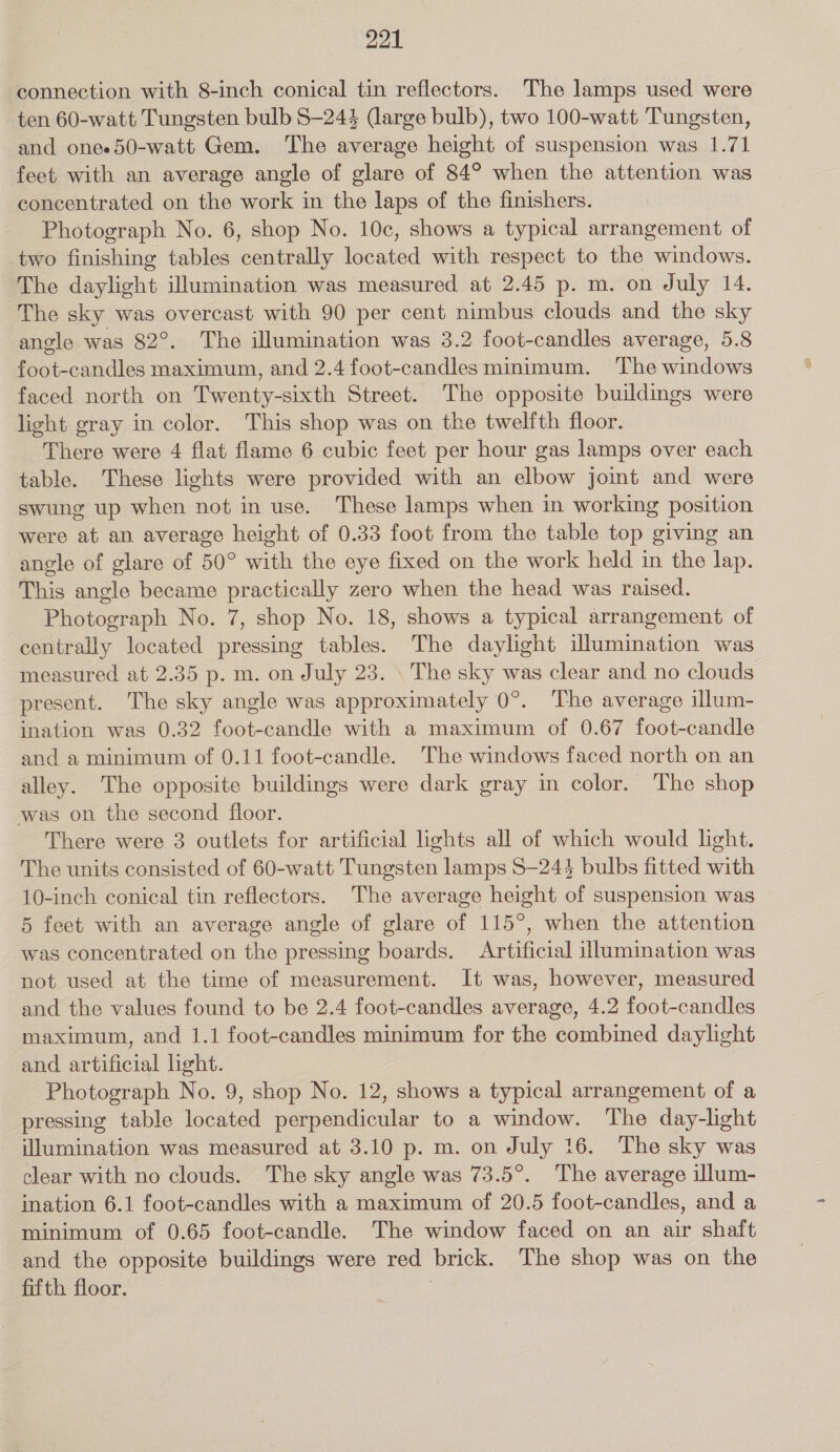 connection with 8-inch conical tin reflectors. The lamps used were ten 60-watt Tungsten bulb S—244 (large bulb), two 100-watt Tungsten, and onee50-watt Gem. The average height of suspension was 1.71 feet with an average angle of glare of 84° when the attention was concentrated on the work in the laps of the finishers. Photograph No. 6, shop No. 10c, shows a typical arrangement of two finishing tables centrally located with respect to the windows. The daylight illumination was measured at 2.45 p. m. on July 14. The sky was overcast with 90 per cent nimbus clouds and the sky angle was 82°. The illumination was 3.2 foot-candles average, 5.8 foot-candles maximum, and 2.4 foot-candles minimum. ‘The windows faced north on Twenty-sixth Street. The opposite buildings were light gray in color. This shop was on the twelfth floor. There were 4 flat flame 6 cubic feet per hour gas lamps over each table. These lights were provided with an elbow jomt and were swung up when not in use. These lamps when in working position were at an average height of 0.33 foot from the table top giving an angle of glare of 50° with the eye fixed on the work held in the lap. This angle became practically zero when the head was raised. Photograph No. 7, shop No. 18, shows a typical arrangement of centrally located pressing tables. The daylight illumination was measured at 2.35 p. m. on July 23. \ The sky was clear and no clouds present. The sky angle was approximately 0°. The average illum- ination was 0.32 foot-candle with a maximum of 0.67 foot-candle and a minimum of 0.11 foot-candle. The windows faced north on an alley. The opposite buildings were dark gray in color. The shop was on the second floor. There were 3 outlets for artificial lights all of which would light. The units consisted of 60-watt Tungsten lamps S—244 bulbs fitted with 10-inch conical tin reflectors. The average height of suspension was 5 feet with an average angle of glare of 115°, when the attention was concentrated on the pressing boards. Artificial illumination was not used at the time of measurement. It was, however, measured and the values found to be 2.4 foot-candles average, 4.2 foot-candles maximum, and 1.1 foot-candles minimum for the combined daylight and artificial light. Photograph No. 9, shop No. 12, shows a typical arrangement of a pressing table located perpendicular to a window. The day-light illumination was measured at 3.10 p. m. on July 16. The sky was clear with no clouds. The sky angle was 73.5°. The average illum- ination 6.1 foot-candles with a maximum of 20.5 foot-candles, and a minimum of 0.65 foot-candle. The window faced on an air shaft and the opposite buildings were red brick. The shop was on the fifth floor. ;