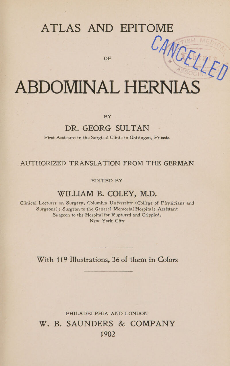 ATLAS AND oh, AN ABDOMINAL HERNIAS- BY DR. GEORG SULTAN First Assistant in the Surgical Clinic in Gottingen, Prussia AUTHORIZED TRANSLATION FROM THE GERMAN EDITED BY WILLIAM B. COLEY, M.D. Clintcal Lecturer on Surgery, Columbia University (College of Physicians and Surgeons) ; Surgeon to the General Memorial Hospital: Assistant Surgeon to the Hospital for Ruptured and Crippled, New York City With 119 Illustrations, 36 of them in Colors PHILADELPHIA AND LONDON W. B. SAUNDERS &amp; COMPANY 1902