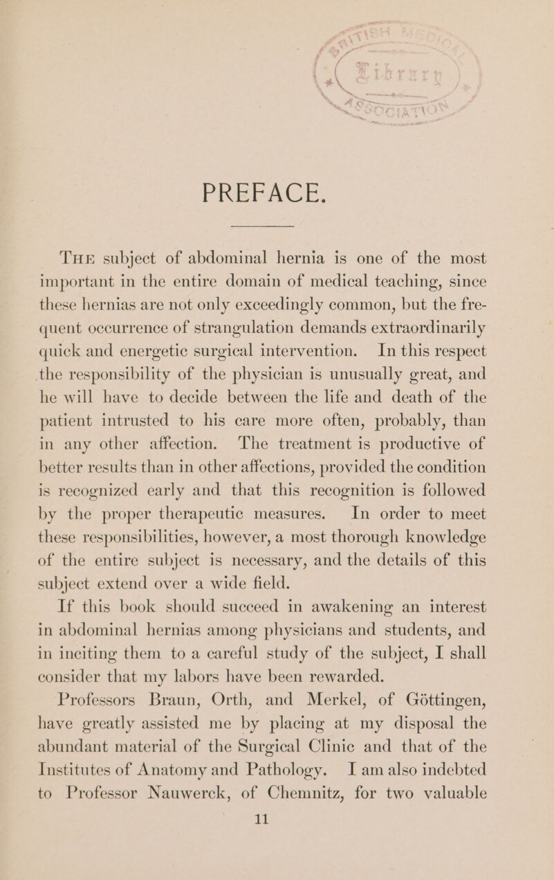 PREFACE. THE subject of abdominal hernia is one of the most important in the entire domain of medical teaching, since these hernias are not only exceedingly common, but the fre- quent occurrence of strangulation demands extraordinarily quick and energetic surgical intervention. In this respect the responsibility of the physician is unusually great, and he will have to decide between the life and death of the patient intrusted to his care more often, probably, than in any other affection. The treatment is productive of better results than in other affections, provided the condition is recognized early and that this recognition is followed by the proper therapeutic measures. In order to meet these responsibilities, however, a most thorough knowledge of the entire subject is necessary, and the details of this subject extend over a wide field. If this book should succeed in awakening an interest in abdominal hernias among physicians and students, and in inciting them to a careful study of the subject, I shall consider that my labors have been rewarded. Professors Braun, Orth, and Merkel, of Göttingen, have greatly assisted me by placing at my disposal the abundant material of the Surgical Clinic and that of the Institutes of Anatomy and Pathology. J am also indebted to Professor Nauwerck, of Chemnitz, for two valuable it