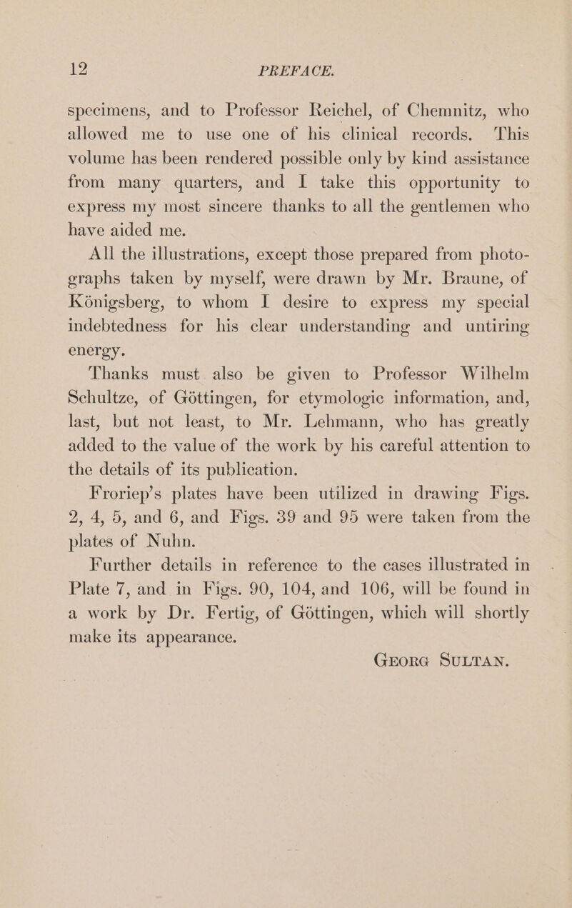 specimens, and to Professor Reichel, of Chemnitz, who allowed me to use one of his clinical records. This volume has been rendered possible only by kind assistance from many quarters, and I take this opportunity to express my most sincere thanks to all the gentlemen who have aided me. | All the illustrations, except those prepared from photo- graphs taken by myself, were drawn by Mr. Braune, of Königsberg, to whom I desire to express my special indebtedness for his clear understanding and untiring energy. Thanks must also be given to Professor Wilhelm Schultze, of Göttingen, for etymologie information, and, last, but not least, to Mr. Lehmann, who has greatly added to the value of the work by his careful attention to the details of its publication. Froriep’s plates have been utilized in drawing Figs. 2, 4, 5, and 6, and Figs. 39 and 95 were taken from the plates of Nuhn. Further details in reference to the cases illustrated in Plate 7, and in Figs. 90, 104, and 106, will be found in a work by Dr. Fertig, of Göttingen, which will shortly make its appearance. GEORG SULTAN.