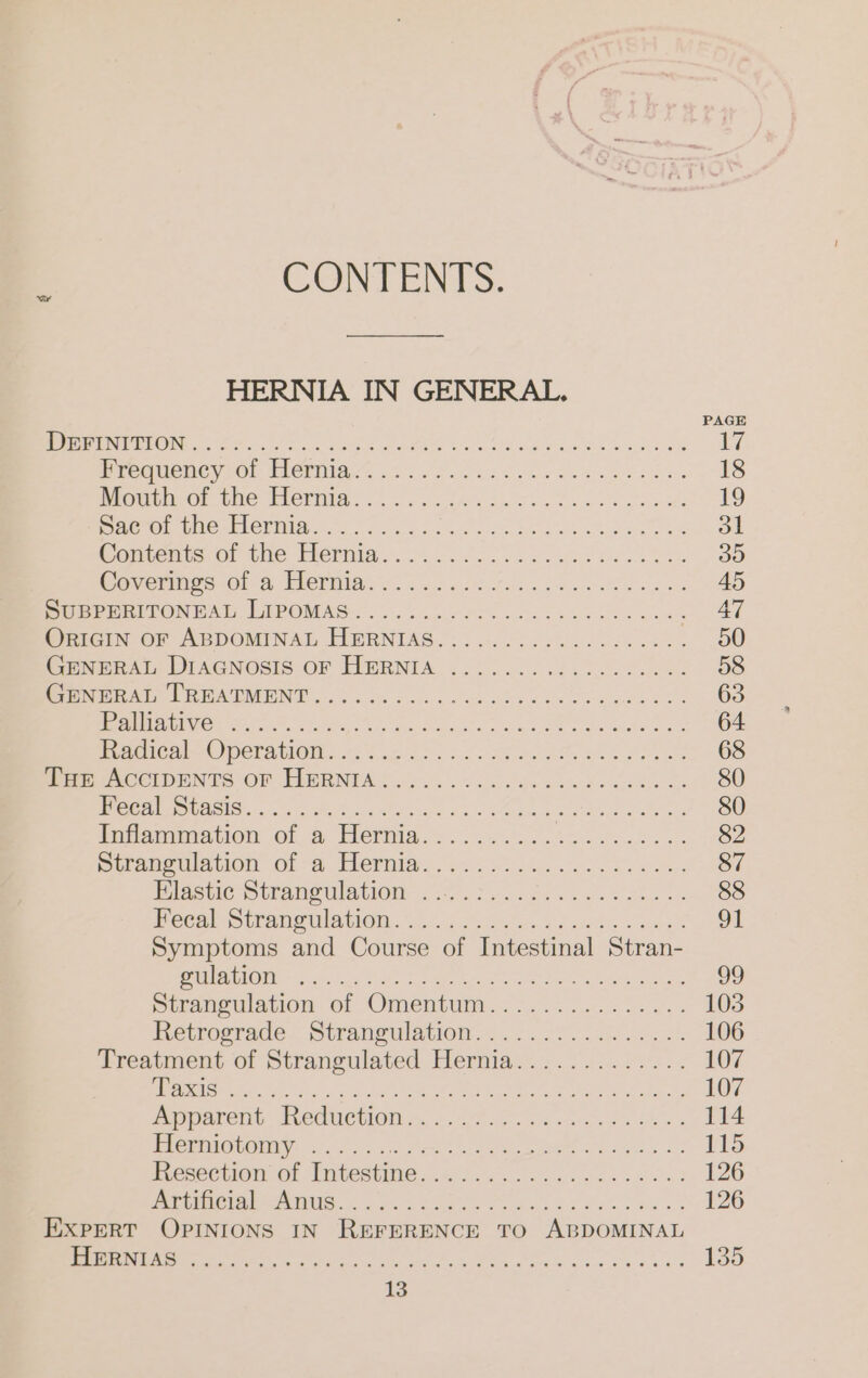 CONTENTS. HERNIA IN GENERAL. PAGE Wer Nee N DE GREEN Er RER 17 PCC MCNCY HOt Herma „en anne nes 18 Magic. the Terma. ..... write 19 ee tod a 7011 &gt; RE NE a ee 31 Kaniestsorntle Hermia 1.22... rin, 35 Re Memiar sn Gied Heimat ee 45 Pr emLPON DAD LEPOMAS. ne ae ba Fen . AT iomicin OF ABDOMINAL HERNTAS.: 4.0... 2 ssc se. ee 50 Ce virsis DIAGNOSIS-OF FIMRNIA- &lt;5... 62.02 Soe 58 ee PAN 2s ee ac oe ob eee EO 63 LEU ay 1s Ne OOS oe Fe ale Me oR Sha deg i Pema 64 kcal OC) DETAMOIN. 6.520 Fo oF ko es Yee een 68 ite ACCIDENTS OF HERNTAH 2... ho vem Bo dh ys 80 ee eet ois ee oe ee ee 80 Parsmmation of a Heima.2...2.2 2 ran. 82 Seamenlation’ of a Feria... 3.14. 206 0... 87 Blasue-Straneulstion 28) 530575. N. 88 CCAM mmelanon. a.) ico: Sete, Ghai. sen 91 Symptoms and Course of Intestinal Stran- OREM re Ae ee San enna do neon, Rare 99 Straneulataon ob Omentum. &lt;i... ihe 5. 103 Betrostadei Stranmulation 2.2 rel. 106 Trestment Of Strangculated Hemian 2.0.2.2 3.&lt; 107 Een Re eta 107 Aörlarent. IReCuetOni.., &lt;2. er: 114 BCPA MEN! 2 hie Me Ok ame a 2p 3.2 115 Picseciiom Gt Pntectime u... 2... 126 N ESTs ee EN De 126 EXPERT OPINIONS IN REFERENCE TO ABDOMINAL LG pe SE ele ere, x et Cee Sete a a a 135