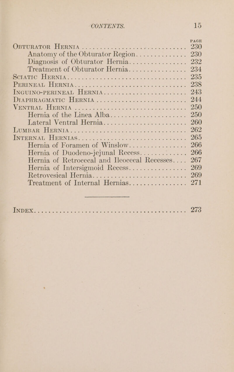 Bu ENON ee ts en oP wage on ase nr Anatomy of the Obturator Region.......:...... Prarnosıs of Obturator Hemia.. 2...) os. reaiment of Obturator GHermia, »..=......... EEE WEE AS ne ai wee Hernia of Koramen of Winslow... 22.22.2222: Hernia of Duodeno-jejunal Recess....... a Hernia of Retrocecal and Ileocecal Recesses.... Micra. of Imtersigmoid Rees, .. atu. coe ia oe: BetrosesteshHermmia. a2, ee