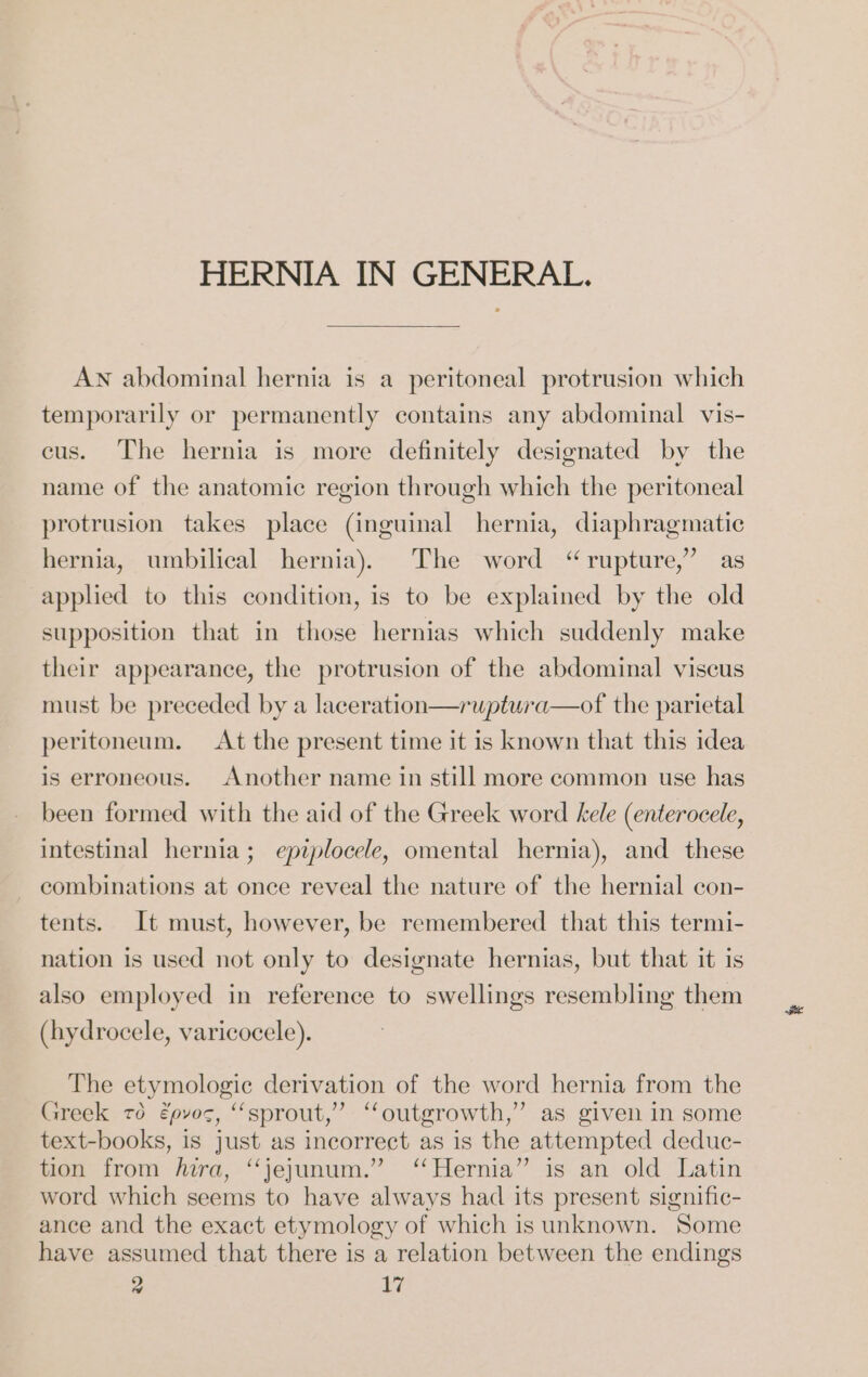 HERNIA IN GENERAL. AN abdominal hernia is a peritoneal protrusion which temporarily or permanently contains any abdominal vis- cus. The hernia is more definitely designated by the name of the anatomic region through which the peritoneal protrusion takes place (inguinal hernia, diaphragmatic hernia, umbilical hernia). The word “rupture,” as applied to this condition, is to be explained by the old supposition that in those hernias which suddenly make their appearance, the protrusion of the abdominal viscus must be preceded by a laceration—ruptura—of the parietal peritoneum. At the present time it is known that this idea is erroneous. Another name in still more common use has been formed with the aid of the Greek word kele (enterocele, intestinal hernia; epiplocele, omental hernia), and these combinations at once reveal the nature of the hernial con- tents. It must, however, be remembered that this termi- nation is used not only to designate hernias, but that it is also employed in reference to swellings resembling them (hydrocele, varicocele). The etymologic derivation of the word hernia from the Greek ro epvoc, “sprout,” “outgrowth,” as given in some text-books, is just as incorrect as is the attempted deduc- tion from hira, “jejunum.” ‘‘Hernia” is an old Latin word which seems to have always had its present signific- ance and the exact etymology of which is unknown. Some have assumed that there is a relation between the endings