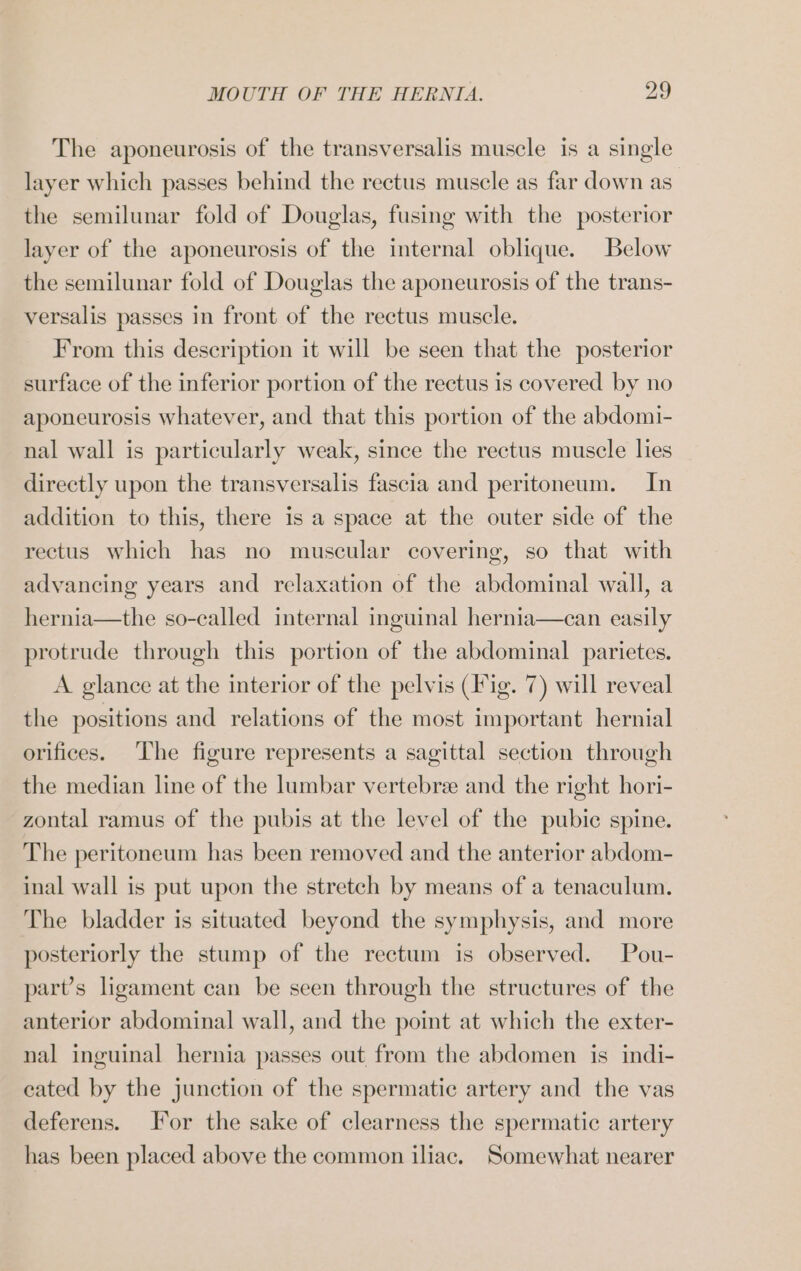 The aponeurosis of the transversalis muscle is a single layer which passes behind the rectus muscle as far down as the semilunar fold of Douglas, fusing with the posterior layer of the aponeurosis of the internal oblique. Below the semilunar fold of Douglas the aponeurosis of the trans- versalis passes in front of the rectus muscle. From this description it will be seen that the posterior surface of the inferior portion of the rectus is covered by no aponeurosis whatever, and that this portion of the abdomi- nal wall is particularly weak, since the rectus muscle lies directly upon the transversalis fascia and peritoneum. In addition to this, there is a space at the outer side of the rectus which has no muscular covering, so that with advancing years and relaxation of the abdominal wall, a hernia—the so-called internal inguinal hernia—can easily protrude through this portion of the abdominal parietes. A glance at the interior of the pelvis (Fig. 7) will reveal the positions and relations of the most important hernial orifices. The figure represents a sagittal section through the median line of the lumbar vertebree and the right hori- zontal ramus of the pubis at the level of the pubic spine. The peritoneum has been removed and the anterior abdom- inal wall is put upon the stretch by means of a tenaculum. The bladder is situated beyond the symphysis, and more posteriorly the stump of the rectum is observed. Pou- part’s ligament can be seen through the structures of the anterior abdominal wall, and the point at which the exter- nal inguinal hernia passes out from the abdomen is indi- cated by the junction of the spermatic artery and the vas deferens. For the sake of clearness the spermatic artery has been placed above the common iliac. Somewhat nearer