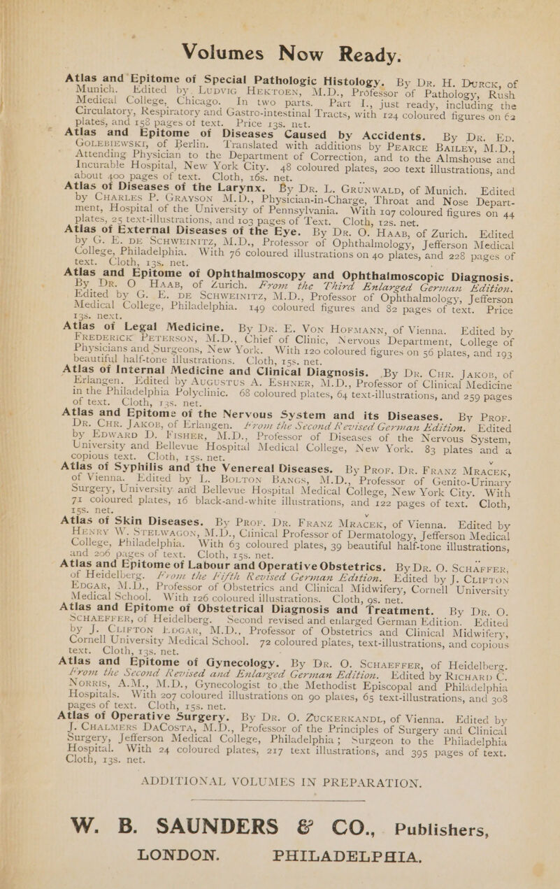 4. Volumes Now Ready. Atlas and Epitome of Special Pathologic Histology. By Dr. H. Durck, of Munich. Edited by. Lupvic HEKTOEN, M.D., Professor of Pathology, Rush Medical College, Chicago. In two parts. Part I., just ready, including the Circulatory, Respiratory and Gastro-intestinal Tracts, with 124 coloured figures on 62 plates, and 158 pages of text. Price 135. net. Atlas and Epitome of Diseases Caused by Accidents. By DevEn. GOLEBIEWSKI, of Berlin. Translated with additions by Pearce BaıLey, M.D., Attending Physician to the Department of Correction, and to the Almshouse and Incurable Hospital, New York City. 48 coloured plates, 200 text illustrations, and about 400 pages of text. Cloth, 16s. net. a Atlas of Diseases of the Larynx. By Dr. L. Grunwatp, of Munich. Edited by CHARLES P. Grayson M.D., Physician-in-Charge, Throat and Nose Depart- ment, Hospital of the University of Pennsylvania. With 197 coloured figures on 44 plates, 25 text-illustrations, and 103 pages of Text. Cloth, tes. net. Atlas of External Diseases of the Eye. By Dr. O. Haas, of Zurich. Edited by G. E. DE Scuwernirz, M.D,, Professor of Ophthalmology, Jefferson Medical College, Philadelphia. With 76 coloured illustrations on 40 plates, and 228 pages of text. Cloth, 13s. net. Atlas and Epitome of Ophthalmoscopy and Ophthalmoscopic Diagnosis. By Dr. O Haas, of Zurich. From the Third Enlarged German Edition. Edited by G. E. DE ScHWEINITZz, M.D., Professor of Ophthalmology, Jefferson Medical College, Philadelphia. 149 coloured figures and 82 pages of text. Price 135. next. Atlas of Legal Medicine. By Dr. E. Von Hormann, of Vienna. Edited by FREDERICK PETERSON, M.D., Chief of Clinic, Nervous Department, College of Physicians and Surgeons, New York. With 120 coloured figures on 56 plates, and 193 beautiful half-tone illustrations. Cloth, 15s. net. Atlas of Internal Medicine and Clinical Diagnosis. By Dr. Cur. Jaxon, of _ Erlangen. Edited by Augustus A. ESHNER, M.D., Professor of Clinical Medicine in the Philadelphia Polyclinic. 68 coloured plates, 64 text-illustrations, and 259 pages of text. Cloth, ras. net. Atlas and Epitome of the Nervous System and its Diseases. By Pror. Dr. Cur. JAKOB, of Erlangen. #rom the Second Revised German Edition. Edited by Epwarp D. Fisuer, M.D., Professor of Diseases of the Nervous System, University and Bellevue Hospital Medical College, New York. 83 plates and a copious text. Cloth, rss. net. v Atlas of Syphilis and the Venereal Diseases. By Pror. Dr. FRanz MRACEK, of Vienna. Edited by L. Boiron Banas, M.D., Professor of Genito-Urinary Surgery, University. and Bellevue Hospital Medical College, New York City. With 71 coloured plates, 16 black-and-white illustrations, and 122 pages of text. Cloth, I5S. net, E v Atlas of Skin Diseases. By Pror. Dr. Franz Mracek, of Vienna. Edited by Hewry W. STEtwacon, M.D., Clinical Professor of Dermatology, Jefferson Medical College, Philadelphia. With 63 coloured plates, 39 beautiful half-tone illustrations, and 206 pages of text. Cloth, 155. net. 7 Atlas and Epitome of Labour and Operative Obstetrics. By Dr. O. ScHAFFER, of Heidelberg. vom the Fifth Revised German Edition. Kdited by J. CLirton Evcar, M.D., Professor of Obstetrics and Clinical Midwifery, Cornell University Medical School. With 126 coloured illustrations. Cloth, os. net. Atlas and Epitome of Obstetrical Diagnosis and Treatment. By Dr. O. SCHAEFFER, of Heidelberg. Second revised and enlarged German Edition. Edited by J. Ciirron tocar, M.D., Professor of Obstetrics and Clinical Midwifery, Cornell University Medical School. 72 coloured plates, text-illustrations, and copious text. Cloth, 135. net. Atlas and Epitome of Gynecology. By Dr. O. SCHAEFFER, of Heidelberg. From the Second Revised and Enlarged German Edition. “Edited by RicHarp C. Norris, A.M., M.D., Gynecologist to the Methodist Episcopal and Philadelphia Hospitals. With 207 coloured illustrations on go plates, 65 text-illustrations, and 308 pages of text. Cloth, 15s. net. Atlas of Operative Surgery. By Dr. O. ZucKERKANDL, of Vienna. Edited by J. CHALMERS DaCosta, M.D., Professor of the Principles of Surgery and Clinical Surgery, Jefferson Medical College, Philadelphia; Surgeon to the Philadelphia Hospital. With 24 coloured plates, 217 text illustrations, and 395 pages of text. Cloth, 13s. net. ADDITIONAL VOLUMES IN PREPARATION. W. B. SAUNDERS &amp; CO., Publishers, LONDON. PHILADELPHIA.