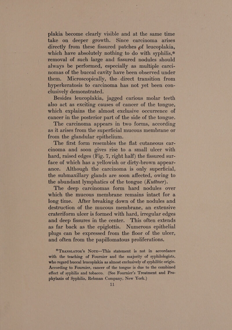 plakia become clearly visible and at the same time take on deeper growth. Since carcinoma arises directly from these fissured patches of leucoplakia, which have absolutely nothing to do with syphilis,* removal of such large and fissured nodules should always be performed, especially as multiple carci- nomas of the buccal cavity have been observed under them. Microscopically, the. direct transition from hyperkeratosis to carcinoma has not yet been con- clusively demonstrated. Besides leucoplakia, jagged carious molar teeth also act as exciting causes of cancer of the tongue, which explains the almost exclusive occurrence of cancer in the posterior part of the side of the tongue. The carcinoma appears in two forms, according as it arises from the superficial mucous membrane or from the glandular epithelium. The first form resembles the flat cutaneous car- cinoma and soon gives rise to a small ulcer with hard, raised edges (Fig. 7, right half) the fissured sur- face of which has a yellowish or dirty-brown appear- ance. Although the carcinoma is only superficial, the submaxillary glands are soon affected, owing to the abundant lymphatics of the tongue (Kutiner). The deep carcinomas form hard nodules over which the mucous membrane remains intact for a long time. After breaking down of the nodules and destruction of the mucous membrane, an extensive crateriform ulcer is formed with hard, irregular edges and deep fissures in the center. This often extends as far back as the epiglottis. Numerous epithelial plugs can be expressed from the floor of the ulcer, and often from the papillomatous proliferations. *Trans~ator’s Nore—This statement is not in accordance with the teaching of Fournier and the majority of syphilologists, who regard buccal leucoplakia as almost exclusively of syphilitic origin. According to Fournier, cancer of the tongue is due to the combined effect of syphilis and tobacco. (See Fournier’s Treatment and Pro- phylaxis of Syphilis, Rebman Company, New York.)