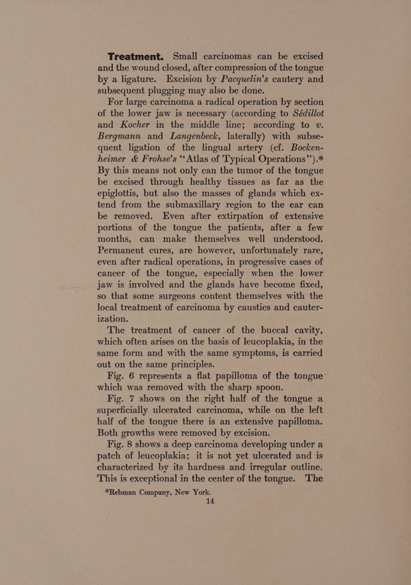 Treatment. Small carcinomas can be excised and the wound closed, after compression of the tongue by a ligature. Excision by Pacquelin’s cautery and subsequent plugging may also be done. For large carcinoma a radical operation by section of the lower jaw is necessary (according to Sedillot and Kocher in the middle line; according to v. Bergmann and Langenbeck, laterally) with subse- quent ligation of the lingual artery (cf. Bocken- heimer &amp; Frohse’s “‘ Atlas of 'Typical Operations’’).* By this means not only can the tumor of the tongue be excised through healthy tissues as far as the epiglottis, but also the masses of glands which ex- tend from the submaxillary region to the ear can be removed. Even after extirpation of extensive portions of the tongue the patients, after a few months, can make themselves well understood. Permanent cures, are however, unfortunately rare, even after radical operations, in progressive cases of cancer of the tongue, especially when the lower jaw is involved and the glands have become fixed, so that some surgeons content themselves with the local treatment of carcinoma by caustics and cauter- ization. The treatment of cancer of the buccal cavity, which often arises on the basis of leucoplakia, in the same form and with the same symptoms, is carried out on the same principles. Fig. 6 represents a flat papilloma of the tongue’ which was removed with the sharp spoon. Fig. 7 shows on the right half of the tongue a superficially ulcerated carcinoma, while on the left half of the tongue there is an extensive papilloma. Both growths were removed by excision. Fig. 8 shows a deep carcinoma developing under a patch of leucoplakia; it is not yet ulcerated and is characterized by its hardness and irregular outline. This is exceptional in the center of the tongue. The *Rebman Company, New York.