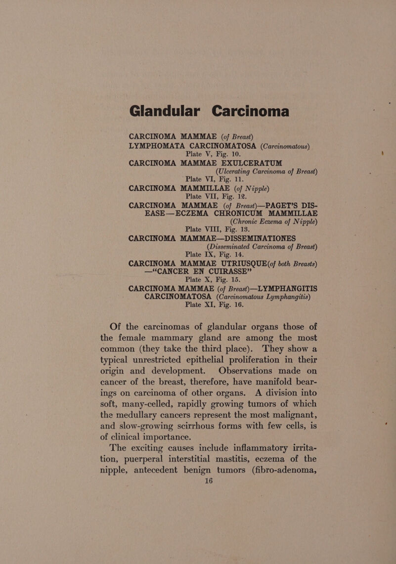 Glandular Carcinoma CARCINOMA MAMMAE (of Breast) LYMPHOMATA CARCINOMATOSA (Carcinomatous) Plate V, Fig. 10. CARCINOMA MAMMAE EXULCERATUM (Ulcerating Carcinoma of Breast) Plate VI, Fig. 11. CARCINOMA MAMMILLAE (of Nipple) . Plate VII, Fig. 12. CARCINOMA MAMMAE (of Breast)—PAGET’S DIS- EASE— ECZEMA CHRONICUM MAMMILLAE (Chronic Eczema of Nipple) Plate VIII, Fig. 13. CARCINOMA MAMMAE—DISSEMINATIONES (Disseminated Carcinoma of Breast) Plate IX, Fig. 14. CARCINOMA MAMMAE UTRIUSQUE(0/ both Breasts) —“CANCER EN CUIRASSE” Plate X, Fig. 15. CARCINOMA MAMMAE (oj Breast)—LYMPHANGITIS CARCINOMATOSA (Carcinomatous Lymphangitis) Plate XI, Fig. 16. Of the carcinomas of glandular organs those of the female mammary gland are among the most common (they take the third place). ‘They show a typical unrestricted epithelial proliferation in their origin and development. Observations made on cancer of the breast, therefore, have manifold bear- ings on carcinoma of other organs. A division into soft, many-celled, rapidly growing tumors of which the medullary cancers represent the most malignant, and slow-growing scirrhous forms with few cells, is of clinical importance. The exciting causes include inflammatory irrita- tion, puerperal interstitial mastitis, eczema of the nipple, antecedent benign tumors (fibro-adenoma,