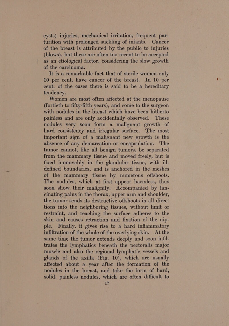 cysts) injuries, mechanical irritation, frequent par- turition with prolonged suckling of infants. Cancer of the breast is attributed by the public to injuries (blows), but these are often too recent to be accepted as an etiological factor, considering the slow growth of the carcinoma. It is a remarkable fact that of sterile women only 10 per cent. have cancer of the breast. In 10 per cent. of the cases there is said to be a hereditary tendency. | Women are most often affected at the menopause (fortieth to fifty-fifth years), and come to the surgeon with nodules in the breast which have been hitherto painless and are only accidentally observed. ‘These nodules very soon form a malignant growth of hard consistency and irregular surface. The most important sign of a malignant new growth is the absence of any demarcation or encapsulation. ‘The tumor cannot, like all benign tumors, be separated from the mammary tissue and moved freely, but is fixed immovably in the glandular tissue, with ill- defined boundaries, and is anchored in the meshes of the mammary tissue by numerous offshoots. The nodules, which at first appear harmless, thus soon show their malignity. Accompanied by lan- cinating pains in the thorax, upper arm and shoulder, the tumor sends its destructive offshoots in all direc- tions into the neighboring tissues, without limit or restraint, and reaching the surface adheres to the skin and causes retraction and fixation of the nip- ple. Finally, it gives rise to a hard inflammatory infiltration of the whole of the overlying skin. At the same time the tumor extends deeply and soon infil- trates the lymphatics beneath the pectoralis major muscle and also the regional lymphatic vessels and _ glands of the axilla (Fig. 10), which are usually affected about a year after the formation of the nodules in the breast, and take the form of hard, solid, painless nodules, which are often difficult to