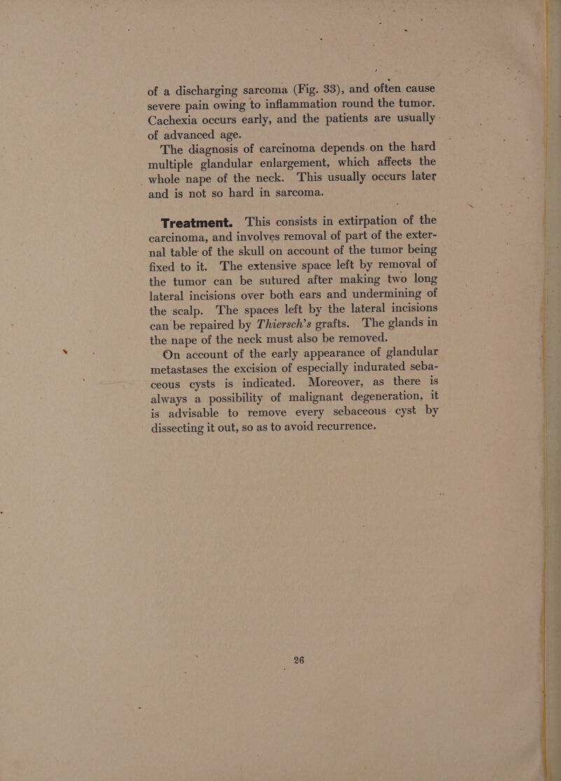 of a discharging sarcoma (Fig. 33), and often cause severe pain owing to inflammation round the tumor. of advanced age. The diagnosis of carcinoma depends. on the hard multiple glandular enlargement, which affects the whole nape of the neck. This usually occurs later and is not so hard in sarcoma. Treatment. This consists in extirpation of the carcinoma, and involves removal of part of the exter- nal table of the skull on account of the tumor being fixed to it. The extensive space left by removal of the tumor can be sutured after making two long lateral incisions over both ears and undermining of the scalp. The spaces left by the lateral incisions can be repaired by Thiersch’s grafts. The glands in the nape of the neck must also be removed. On account of the early appearance of glandular metastases the excision of especially indurated seba- ceous cysts is indicated. Moreover, as there is always a possibility of malignant degeneration, it is advisable to remove every sebaceous cyst by dissecting it out, so as to avoid recurrence. 26 A le SRS es ea =