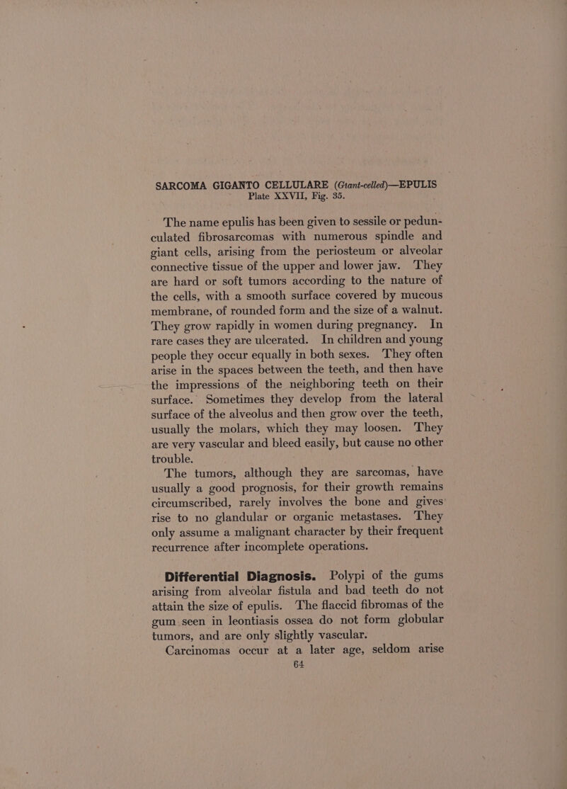 SARCOMA GIGANTO CELLULARE (Giant-celled—EPULIS Plate XXVII, Fig. 35. The name epulis has been given to sessile or pedun- culated fibrosarcomas with numerous spindle and giant cells, arising from the periosteum or alveolar connective tissue of the upper and lower jaw. They are hard or soft tumors according to the nature of the cells, with a smooth surface covered by mucous membrane, of rounded form and the size of a walnut. They grow rapidly in women during pregnancy. In rare cases they are ulcerated. In children and young people they occur equally in both sexes. They often arise in the spaces between the teeth, and then have the impressions of the neighboring teeth on their surface. Sometimes they develop from the lateral surface of the alveolus and then grow over the teeth, usually the molars, which they may loosen. They are very vascular and bleed easily, but cause no other trouble. The tumors, although they are sarcomas, have usually a good prognosis, for their growth remains circumscribed, rarely involves the bone and gives rise to no glandular or organic metastases. ‘They only assume a malignant character by their frequent recurrence after incomplete operations. Differential Diagnosis. Polypi of the gums arising from alveolar fistula and bad teeth do not attain the size of epulis. The flaccid fibromas of the gum.seen in leontiasis ossea do not form globular tumors, and are only slightly vascular. Carcinomas occur at a later age, seldom arise