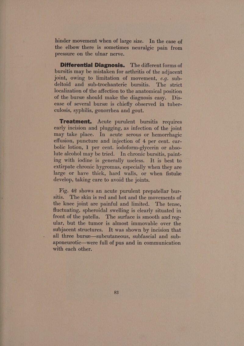 hinder movement when of large size. In the case of the elbow there is sometimes neuralgic pain from pressure on the ulnar nerve. Differential Diagnosis. The different forms of bursitis may be mistaken for arthritis of the adjacent joint, owing to limitation of movement, e.g. sub- deltoid and sub-trochanterie bursitis. The strict localization of the affection to the anatomical position of the burse should make the diagnosis easy. Dis- ease of several burs® is chiefly observed in tuber- culosis, syphilis, gonorrhea and gout. Treatment. Acute purulent bursitis requires early incision and plugging, as infection of the joint may take place. In acute serous or hemorrhagic effusion, puncture and injection of 4 per cent. car- bolic lotion, 1 per cent. iodoform-glycerin or abso- lute alcohol may be tried. In chronic bursitis, paint- ing with iodine is generally useless. It is best to extirpate chronic hygromas, especially when they are large or have thick, hard walls, or when fistulz develop, taking care to avoid the joints. Fig. 42 shows an acute purulent prepatellar bur- sitis. The skin is red and hot and the movements of the knee joint are painful and limited. The tense, fluctuating, spheroidal swelling is clearly situated in front of the patella. The surface is smooth and reg- ular, but the tumor is almost immovable over the subjacent structures. It was shown by incision that ‚all three bursee—subcutaneous, subfascial and sub- aponeurotic—were full of pus and in communication with each other.