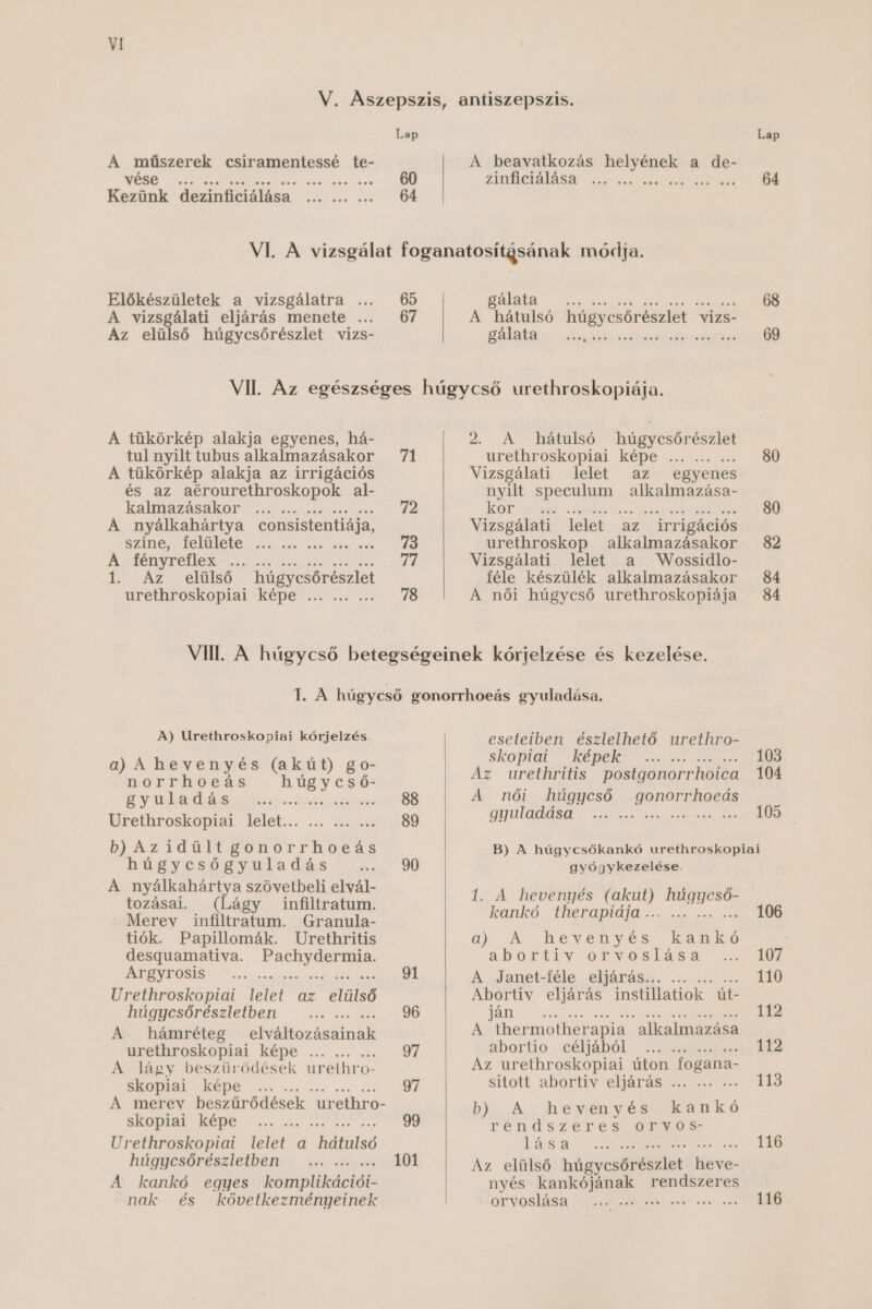 A műszerek csiramentessé te- Előkészületek a vizsgálatra ... 65 A vizsgálati eljárás menete ... 67 Az elülső húgycsőrészlet vizs- A tükörkép alakja egyenes, há- tul nyilt tubus alkalmazásakor 71 A tükörkép alakja az irrigációs és az aérourethroskopok al- katmnazásakót c ss zs 72 A nyálkahártya consistentiája, Sztnősr TENMOTE vzeot ámé anak asni él A fényreflex Et vat 74 1. Az elülső húgycsőrészlet ürethvroskopiai képe vő vésse 78 Lap A beavatkozás Lél a de- zinüciálása ..; 64 gálata .. 68 A hátulsó húgycsőrészlet A vizs- FÁlAtAA Söskö 69 2. A hátulsó húgycsőrészlet üretüroskoptai képe sz zmá ést 80 Vizsgálati : lelet az egyenes nyilt speculum alkalmazása- IEOT vaz ésőé . cogittlás Asse beg sed ezekíébea LÖV Vizsgálati lelet az irrigációs urethroskop alkalmazásakor 82 Vizsgálati lelet a Wossidlo- féle készülék alkalmazásakor 84 A női húgycső urethroskopiája 84 A) Urethroskopiai kórjelzés. a) A hevenyés (akút) go- norrhoeás húgycső- gyuladás Eiszetóts Ce léátéts Urethroskopiai. lelet... ... vaz 89 bh Azidült gOoHorrhHoteás hi év ésőe Sk a dás I sz. 90 A nyálkahártya szövetbeli elvál- tozásai. (Lágy infiltratum. Merev infiltratum. Granula- tiók. Papillomák. Urethritis desguamativa. SAVSSLEL ÉBE ZLEVFOSTS Özesíése 91 Urethroskopiai telet az Kintó hágyesőrészletbeit sss ús 96 A hámréteg elváltozásainak üréLüTroskopiai képe 14. sss sw 97 A lágy beszűrődések urethro- skopiai képe . 97 A merev beszűrődések ur ethro- SZÓLAL KÉPE Ő sze ssn ve 99 Urethroskopiai lelet a Hiléils húgjcsöPéSztetbéítia uis lén 101 A kankó egyes komplikációi- nak és következményeinek eseteiben észlelhető urethro- skoptat KÉDEK Ő s ass s s Az urethritis postgonorrhoica 104 A női húgycső gonorrhoeás 2 ÚJÜLATKÁSEE A szet ezb Évá eten etásak EK: B) A húgycsőkankó urethroskopiai gyógykezelése. 1. A hevenyés 1678 AB MANIMESKÉK IeaTUKÓ E ÜVETROTTOLT ÓL eá a ks 106 C0) 10 AS ASS ET ÉIS MKE ; a D Ot ev Og VIOS LGA SAN Szat A Janet-féle eljárás... ző 110 Abortiv eljárás instillatiok út- TELMZ za 34 A thermother apia alkalmazása abDortio (céljából azek 112 Az urethroskopiai úton fogana- sított abortív eljárás tes 113 bb A hevenyés kankó TéEn d szei es FON B TÁS ZÖ MERRE 116 Az elülső hügyesőftédelet ee: nyés kankójának rendszeres orvoslása velő ever ee eve ene G