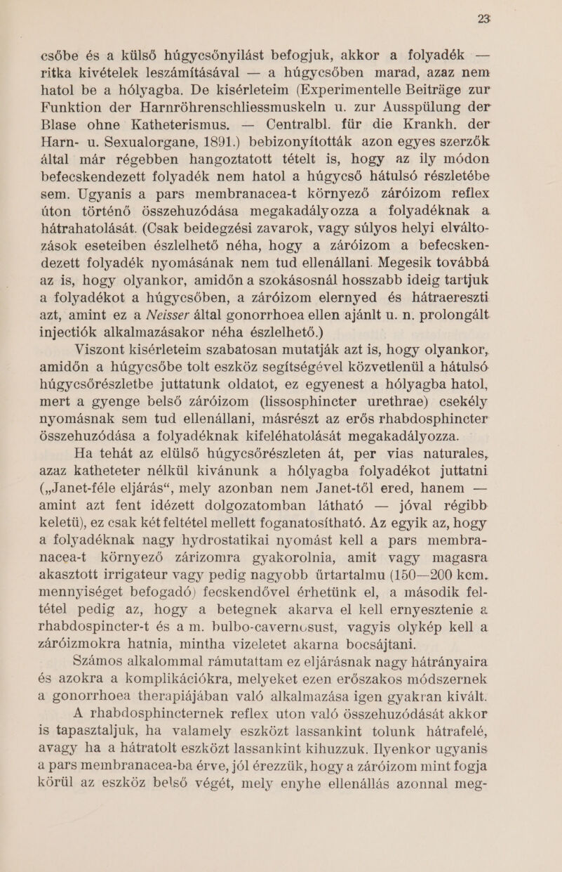 csőbe és a külső húgycsőnyilást befogjuk, akkor a folyadék — ritka kivételek leszámításával — a húgycsőben marad, azaz nem hatol be a hólyagba. De kisérleteim (Experimentelle Beitráge zur Funktion der Harnröhrenschliessmuskeln u. zur Ausspülung der Blase ohne Katheterismus. — Centralbl. für die Krankh. der Harn- u. Sexualorgane, 1891.) bebizonyították azon egyes szerzők által már régebben hangoztatott tételt is, hogy az ily módon befecskendezett folyadék nem hatol a húgycső hátulsó részletébe sem. Ugyanis a pars membranacea-t környező záróizom reflex úton történő összehuzódása megakadályozza a folyadéknak a hátrahatolását. (Csak beidegzési zavarok, vagy súlyos helyi elválto- zások eseteiben észlelhető néha, hogy a záróizom a befecsken- dezett folyadék nyomásának nem tud ellenállani. Megesik továbbá az is, hogy olyankor, amidőn a szokásosnál hosszabb ideig tartjuk a folyadékot a húgycsőben, a záróizom elernyed és hátraereszti azt, amint ez a Neisser által gonorrhoea ellen ajánlt u. n. prolongált. injectiók alkalmazásakor néha észlelhető.) Viszont kisérleteim szabatosan mutatják azt is, hogy olyankor, amidőn a húgycsőbe tolt eszköz segítségével közvetlenül a hátulsó húgycsőrészletbe juttatunk oldatot, ez egyenest a hólyagba hatol, mert a gyenge belső záróizom (lissosphincter urethrae) csekély nyomásnak sem tud ellenállani, másrészt az erős rhabdosphincter összehuzódása a folyadéknak kifeléhatolását megakadályozza. Ha tehát az elülső húgycsőrészleten át, per vias naturales, azaz katheteter nélkül kivánunk a hólyagba folyadékot juttatni (, Janet-féle eljárás, mely azonban nem Janet-től ered, hanem — amint azt fent idézett dolgozatomban látható — jóval régibb keletü), ez csak két feltétel mellett foganatosítható. Az egyik az, hogy a folyadéknak nagy hydrostatikai nyomást kell a pars membra- nacea-t környező zárizomra gyakorolnia, amit vagy magasra akasztott irrigateur vagy pedig nagyobb űrtartalmu (150—200 kem. mennyiséget befogadó) fecskendővel érhetünk el, a második fel- tétel pedig az, hogy a betegnek akarva el kell ernyesztenie a. rhabdospincter-t és a m. bulbo-caverncusust, vagyis olykép kell a záróizmokra hatnia, mintha vizeletet akarna bocsájtani. Számos alkalommal rámutattam ez eljárásnak nagy hátrányaira és azokra a komplikációkra, melyeket ezen erőszakos módszernek a gonorrhoea therapiájában való alkalmazása igen gyakran kivált. A rhabdosphincternek reflex uton való összehuzódását akkor is tapasztaljuk, ha valamely eszközt lassankint tolunk hátrafelé, avagy ha a hátratolt eszközt lassankint kihuzzuk. Ilyenkor ugyanis a pars membranacea-ba érve, jól érezzük, hogy a záróizom mint fogja körül az eszköz belső végét, mely enyhe ellenállás azonnal meg-