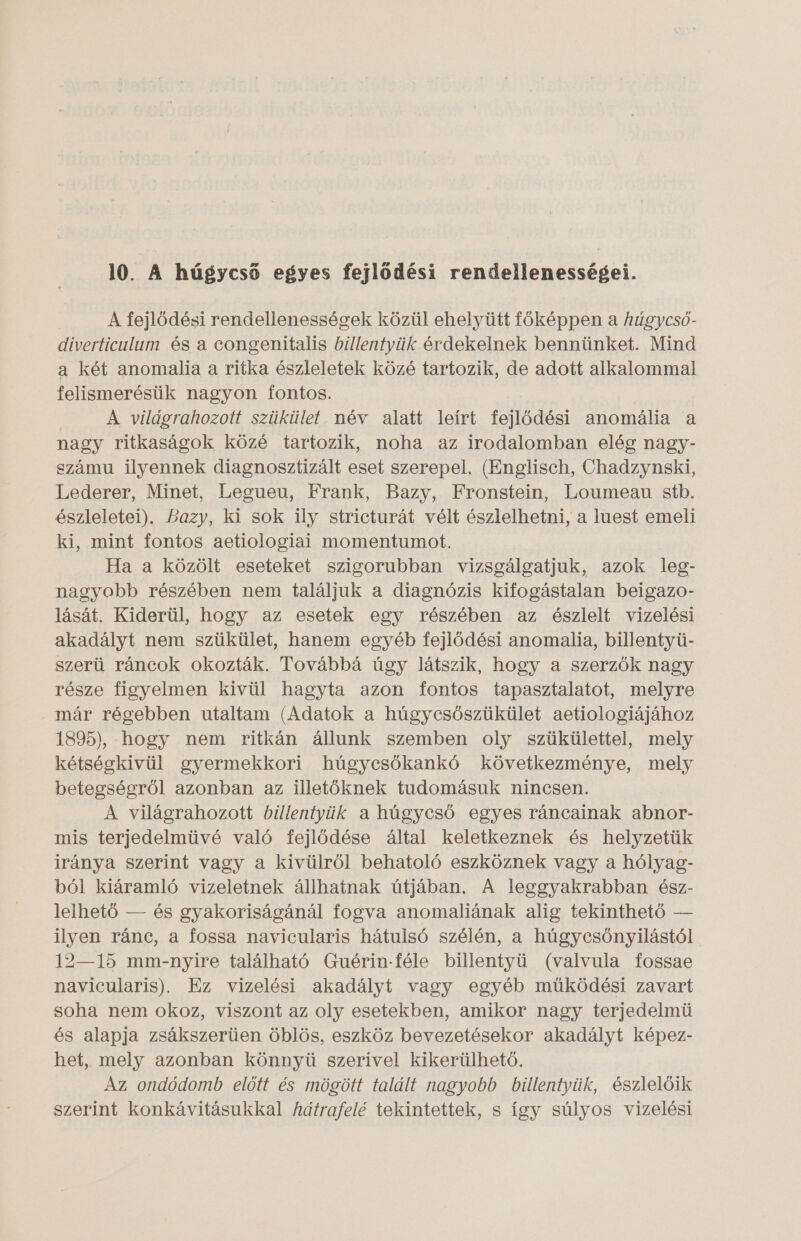 10. A húgycső egyes fejlődési rendellenességei. A fejlődési rendellenességek közül ehelyütt főképpen a húgycsó- diverticulum és a congenitalis billentyük érdekelnek bennünket. Mind a két anomalia a ritka észleletek közé tartozik, de adott alkalommal felismerésük nagyon fontos. A világrahozott szükület név alatt leírt fejlődési anomália a nagy ritkaságok közé tartozik, noha az irodalomban elég nagy- számu ilyennek diagnosztizált eset szerepel, (Englisch, Chadzynski, Lederer, Minet, Legueu, Frank, Bazy, Fronstein, Loumeau stb. észleletei). Bazy, ki sok ily stricturát vélt észlelhetni, a luest emeli ki, mint fontos aetiologiai momentumot. Ha a közölt eseteket szigorubban vizsgálgatjuk, azok leg- nagyobb részében nem találjuk a diagnózis kifogástalan beigazo- lását. Kiderül, hogy az esetek egy részében az észlelt vizelési akadályt nem szükület, hanem egyéb fejlődési anomalia, billentyü- szerü ráncok okozták. Továbbá úgy látszik, hogy a szerzők nagy része figyelmen kivül hagyta azon fontos tapasztalatot, melyre már régebben utaltam (Adatok a húgycsőszükület aetiologiájához 1895), hogy nem ritkán állunk szemben oly szükülettel, mely kétségkívül gyermekkori húgycsőkankó következménye, mely betegségről azonban az illetőknek tudomásuk nincsen. A világrahozott billentyük a húgycső egyes ráncainak abnor- mis terjedelmüvé való fejlődése által keletkeznek és helyzetük iránya szerint vagy a kivülről behatoló eszköznek vagy a hólyag- ból kiáramló vizeletnek állhatnak útjában. A leggyakrabban ész- lelhető — és gyakoriságánál fogva anomaliának alig tekinthető — ilyen ránc, a fossa navicularis hátulsó szélén, a húgycsőnyilástól 12—15 mm-nyire található Guérin.féle billentyü (valvula fossae navicularis). Ez vizelési akadályt vagy egyéb működési zavart soha nem okoz, viszont az oly esetekben, amikor nagy terjedelmü és alapja zsákszerüen öblös, eszköz bevezetésekor akadályt képez- het, mely azonban könnyü szerivel kikerülhető. Az ondódomb előtt és mögött talált nagyobb billentyük, észlelőik szerint konkávitásukkal fátrafelé tekintettek, s így súlyos vizelési