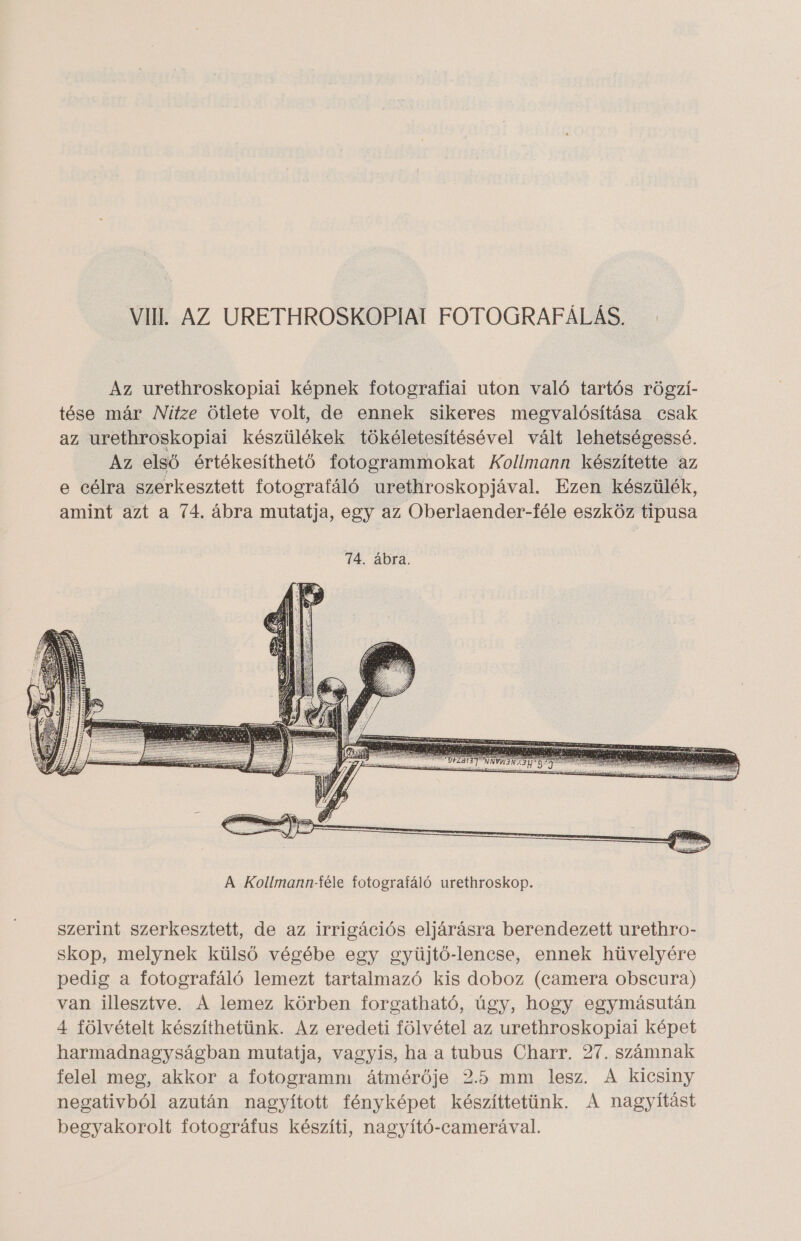 Az urethroskopiai képnek fotografiai uton való tartós rögzí- tése már Nitze ötlete volt, de ennek sikeres megvalósítása csak az urethroskopiai készülékek tökéletesítésével vált lehetségessé. Az első értékesíthető fotogrammokat Kollmann készítette az e célra szerkesztett fotografáló urethroskopjával. Ezen készülék, amint azt a 74. ábra mutatja, egy az Oberlaender-féle eszköz tipusa szerint szerkesztett, de az irrigációs eljárásra berendezett urethro- skop, melynek külső végébe egy gyüjtő-lencse, ennek hüvelyére pedig a fotografáló lemezt tartalmazó kis doboz (camera obscura) van illesztve. A lemez körben forgatható, úgy, hogy egymásután 4 fölvételt készíthetünk. Az eredeti fölvétel az urethroskopiai képet harmadnagyságban mutatja, vagyis, ha a tubus Charr. 27. számnak felel meg, akkor a fotogramm átmérője 2.5 mm lesz. A kicsiny negativból azután nagyított fényképet készíttetünk. A nagyítást begyakorolt fotográfus készíti, nagyító-camerával.