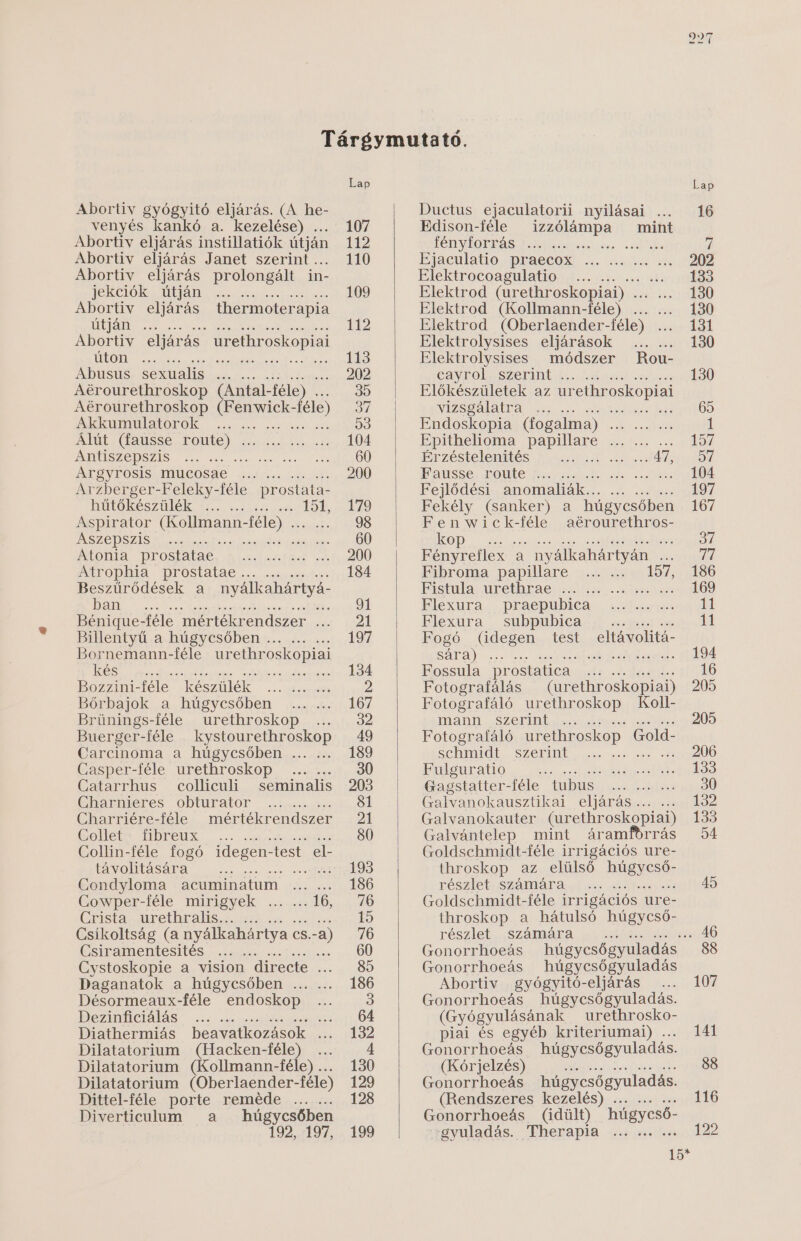 Abortiv gyógyitó eljárás. (A he- venyés kankó a. kezelése) . Abortiv eljárás instillatiók útján Abortiv eljárás Janet szerint . Abortiv eljárás prolongált in- jekciók útján 3 Abortiv eljárás thermoter: apia ÜT ÁTNY Sét ee Abortiv eljárás urethroskopiai ÚGOT Sze kz eszt é zös kget zát Abusus sexualis ... . Aérourethroskop (Antal- -féle) .. Aérourethroskop KEST SÉSÉÉSS féle) Akkumulatorok 8 : Álút (fausse route) . Antiszepszis SG ÉRE Argyrosis mucosae ... . Arzberger-Feleky-féle prostata- hűtőkészülék .. : Aspirator CESN SZAT féle) STÉT Aszepszis S ez ee ésátl neger Atonia prostatae. Atrophia prostatae ... ... Beszűrődések a nyálkahártyá- GENT ME kb; Bénigue- -féle mértékrendszer ... ellemtyű a. MŰGYESŐDEN 8.2 52 et Bornemann-féle urethroskopiai kés LEN SSE; Bozzini-féle készülék ... ... ... Bőrbajok a húgycsőben Brünings-féle urethroskop Buerger-féle kystourethroskop Carcinoma a húgycsőben ... ... Casper-féle urethroskop Catarrhus colliculi Charnieres obturator Charriére-féle CGollets Mbeeüx . ... Collin-féle fogó idegen- -test el- távolitására ; Condyloma acuminatum Cowper-féle mirigyek Gzistaz ürethralisas 488 Csíikoltság (a nyálkahártya cs. -a) Csiramentesités ő B; Cystoskopie a vision directe ... Daganatok a húgycsőben ... ... Désormeaux-féle endoskop Dezinficiálás egász tse ts Diathermiás beavatkozások ... Dilatatorium (Hacken-féle) .. Dilatatorium (Kollmann-féle) ... Dilatatorium (Oberlaender-féle) Dittel-féle porte reméde Diverticulum a húgycsőben 192. 197, 0.0 0... seminalis mértékrendszer 8.06. ... Ductus ejaculatorii nyilásai ... Edison-féle  izzólámpa — mint TÉILYDOKÁSÁT E jésteet ete tas szal kÉn Ejaculatio praecox ... ... ... Elektrocoagulatio . ... .. 3 Elektrod (urethroskopiai) . taKI bá Elektrod (Kollmann-féle) ... ... Elektrod (Oberlaender-féle) ... Elektrolysises eljárások Elektrolysises módszer cayrol szerint ... .. Előkészületek az urelhroskopiai vizsgálatra ... . Set heró Endoskopia (fogalma) SZED kv kEtt Epithelioma DADELSEG KE LA Érzéstelenités ZTE ÉBE Ül S WFausse route ... .. Fejlődési anomaliák... Fekély (sanker) a húgycsőben Fenwick-féle aérourethros- kop sz Fényreflex e a . nyálkahártyán és Fibroma papillare 157 Pistula ürethtaei szt sszem igén Flexura praepubica Flexura subpubica Fogó (idegen test eltávolitá- sára) : szt 3 kgzés Fossula prostatica § Fotografálás (urethroskopiai) Fotografáló urethroskop Koll- mann szerint .. Fotografáló urethroskop Gold- sehmidt szerint Fulguratio ; Gagstatter-féle tubus Galvanokausztikai EIMENPEIS S80 cas Galvanokauter (urethroskopiai) Galvántelep mint áramiorrás Goldschmidt-féle irrigációs ure- throskop az elülső BIRENSEBÉS részlet számára Goldschmidt-féle irrigációs ure- throskop a hátulsó húgycső- részlet számára Gonorrhoeás Gonorrhoeás húgycsőgyuladás Abortiv gyógyitó-eljárás Gonorrhoeás húgycsőgyuladás. (Gyógyulásának . urethrosko- piai és egyéb kriteriumai) . Gonorrhoeás húgycsőgyuladás. (Kórjelzés) ; Gonorrhoeás húgycsőgyuladás. (Rendszeres kezelés) Gonorrhoeás (idült) húgycső- gyuladás. Therapia Rou- 466 66 0... é.6 6066 60.56 6.6 6 0... 6606 666 006 666 666 6606 12 e 3] 107