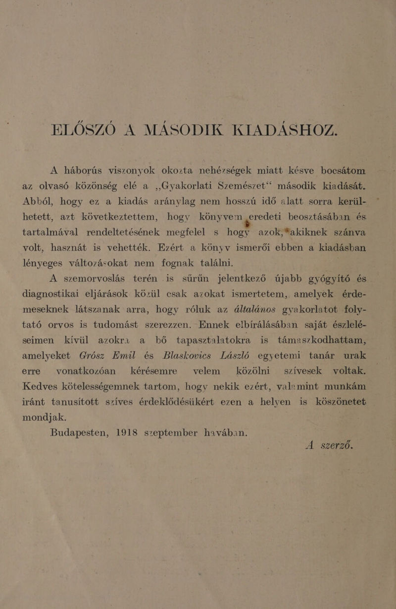ELŐSZÓ A MÁSODIK KIADÁSHOZ. A háborús viszonyok okozta nehézségek miatt késve bocsátom az olvasó közönség elé a , Gyakorlati Szemészet  második kiadását. Abból, hogy ez a kiadás aránylag nem hosszú idő alatt sorra kerül- hetett, azt következtettem, hogy könyvem eredeti beosztásában és tartalmával rendeltetésének megfelel s hogy azok, akiknek szánva volt, hasznát is vehették. Ezért a könyv ismerői ebben a kiadásban lényeges változásokat nem fognak találni. j A szemorvoslás terén .is sűrűn jelentkező újabb gyógyító és diagnostikai eljárások közül csak azokat ismertetem, amelyek érde- meseknek látszanak arra, hogy róluk az általános gyakorlatot foly- tató orvos is tudomást szerezzen. Ennek elbírálásában saját észlelé- seimen kívül azokra a bő tapasztalatokra is támaszkodhattam, amelyeket Grósz Emil és Blaskovics László egyetemi tanár urak erre . vonatkozóan kérésemre velem közölni szívesek voltak. Kedves kötelességemnek tartom, hogy nekik ezért, valamint munkám iránt tanusított szíves érdeklődésükért ezen a helyen is köszönetet . mondjak. Budapesten, 1918 szeptember havában. A szerző.