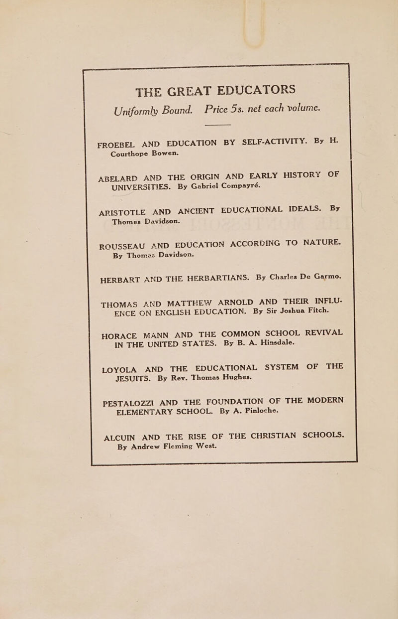 THE GREAT EDUCATORS Uniformly Bound. Price 5s. net each volume. FROEBEL AND EDUCATION BY SELF-ACTIVITY. By H. Courthope Bowen. ABELARD AND THE ORIGIN AND EARLY HISTORY OF UNIVERSITIES. By Gabriel Compayré. ARISTOTLE AND ANCIENT EDUCATIONAL IDEALS. By Thomas Davidson. ROUSSEAU AND EDUCATION ACCORDING TO NATURE. By Thomas Davidson. HERBART AND THE HERBARTIANS. By Charles De Garmo. THOMAS AND MATTHEW ARNOLD AND THEIR INFLU- ENCE ON ENGLISH EDUCATION. By Sir Joshua Fitch. HORACE MANN AND THE COMMON SCHOOL REVIVAL IN THE UNITED STATES. By B. A. Hinsdale. LOYOLA AND THE EDUCATIONAL SYSTEM OF THE JESUITS. By Rev. Thomas Hughes. PESTALOZZI AND THE FOUNDATION OF THE MODERN ELEMENTARY SCHOOL. By A. Pinloche. ALCUIN AND THE RISE OF THE CHRISTIAN SCHOOLS. By Andrew Fleming West.