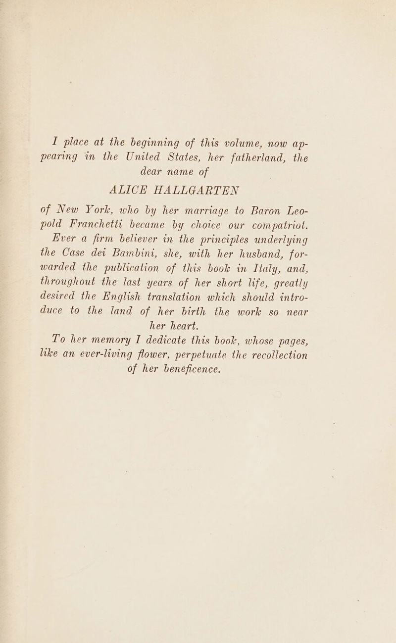 pearing in the United States, her fatherland, the dear name of ALICE HALLGARTEN of New York, who by her marriage to Baron Leo- pold Franchetti became by choice our compatriot. Ever a firm believer in the principles underlying the Case dei Bambini, she, with her husband, for- warded the publication of this book in Italy, and, throughout the last years of her short life, greatly desired the English translation which should intro- duce to the land of her birth the work so near her heart. To her memory I dedicate this book, whose pages, like an ever-living flower, perpetuate the recollection of her beneficence.