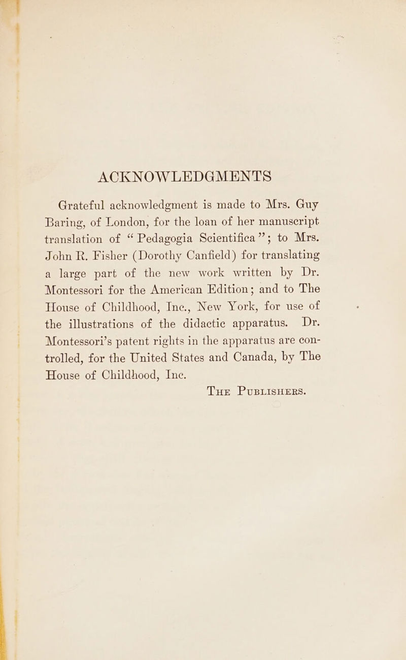 ACKNOWLEDGMENTS Grateful acknowledgment is made to Mrs. Guy Baring, of London, for the loan of her manuscript translation of ‘ Pedagogia Scientifica”; to Mrs. John R. Fisher (Dorothy Canfield) for translating a large part of the new work written by Dr. Montessori for the American Edition; and to The House of Childhood, Inc., New York, for use of the illustrations of the didactic apparatus. Dr. Montessori’s patent rights in the apparatus are con- trolled, for the United States and Canada, by The House of Childhood, Inc. Tur PUBLISHERS.