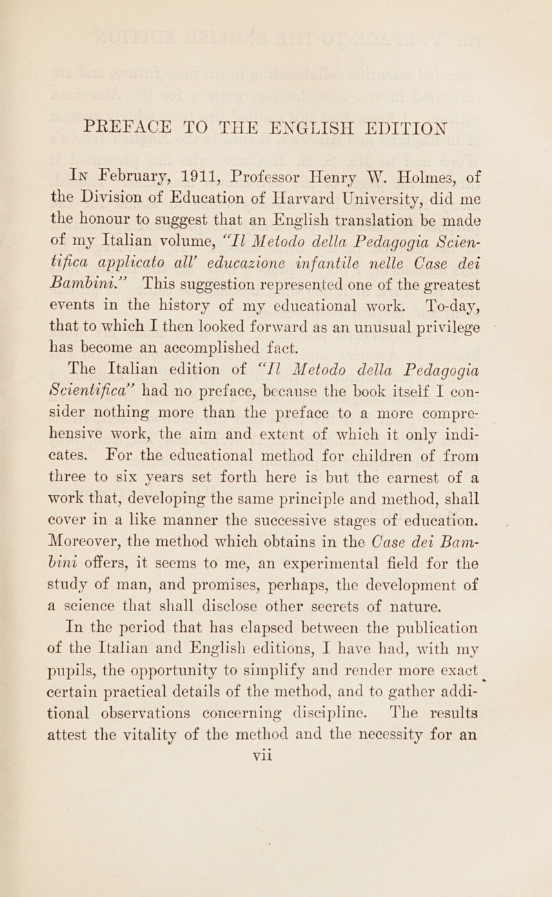 In February, 1911, Professor Henry W. Holmes, of the Division of Education of Harvard University, did me the honour to suggest that an English translation be made of my Italian volume, “Il Metodo della Pedagogia Scien- tifica applicato all’ educazione infantile nelle Case dei Bambim.” This suggestion represented one of the greatest events in the history of my educational work. To-day, that to which I then looked forward as an unusual privilege has become an accomplished fact. The Italian edition of “Il Metodo della Pedagogia Scientifica” had no preface, because the book itself I con- sider nothing more than the preface to a more compre- hensive work, the aim and extent of which it only indi- cates. For the educational method for children of from three to six years set forth here is but the earnest of a work that, developing the same principle and method, shall cover in a like manner the successive stages of education. Moreover, the method which obtains in the Case dei Bam- bini offers, it seems to me, an experimental field for the study of man, and promises, perhaps, the development of a science that shall disclose other secrets of nature. In the period that has elapsed between the publication of the Italian and English editions, I have had, with my pupils, the opportunity to simplify and render more exact certain practical details of the method, and to gather addi- tional observations concerning discipline. The results attest the vitality of the method and the necessity for an