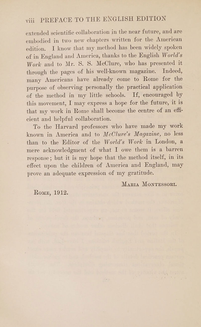 extended scientific collaboration in the near future, and are embodied in two new chapters written for the American edition. I know that my method has been widely spoken of in England and America, thanks to the English World's Work and to Mr. S. S. MeClure, who has presented it through the pages of his well-known magazine. Indeed, many Americans have already come to Rome for the purpose of observing personally the practical application of the method in my little schools. If, encouraged by this movement, I may express a hope for the future, it is that my work in Rome shall become the centre of an effi- cient and helpful collaboration. To the Harvard professors who have made my work known in America and to McClure’s Magazine, no less than to the Editor of the World's Work in London, a mere acknowledgment of what I owe them is a barren response; but it is my hope that the method itself, in its effect upon the children of America and England, may prove an adequate expression of my gratitude. Maria MonTESSORI. Rome, 1912.
