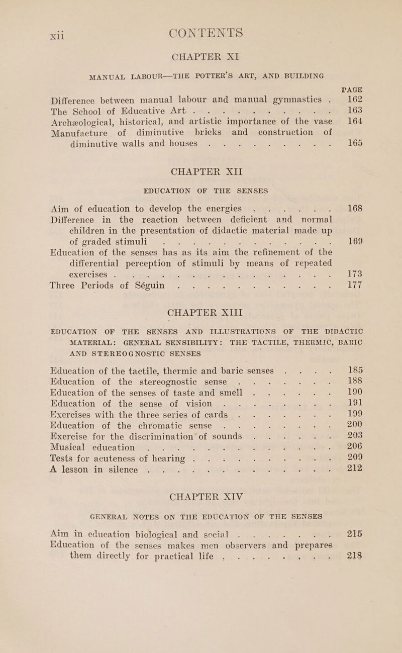 CHAPTER XI MANUAL LABOUR—THE POTTER’S ART, AND BUILDING Difference between manual labour and manual RL : The School of Educative Art . Archeological, historical, and artistic sn of ne vase Manufacture of diminutive bricks and construction of diminutive walls and houses CHAPTER XII EDUCATION OF THE SENSES Aim of education to develop the energies Difference in the reaction between deficient and soa] children in the presentation of didactic material made up of graded stimuli : Education of the senses has as its aim the refinement Me the differential perception of stimuli by means of repeated exercises . . . Three Periods of Seguin CHAPTER XIII PAGE 162 163 164 165 168 169 173 LIT AND STEREOGNOSTIC SENSES Education of the tactile, thermic and baric senses Education of the stereognostic sense Education of the senses of taste and smell Education of the sense of vision Exercises with the three series of cards Education of the chromatic sense Exercise for the discrimination of sounds Musical education Tests for acuteness of fone A lesson in silence CHAPTER XIV GENERAL NOTES ON THE EDUCATION OF THE SENSES Aim in education biological and social Education of the senses makes men observers ui prepares them directly: for practical (Re 185 188 190 191 199 200 203 206 209 212 215 213