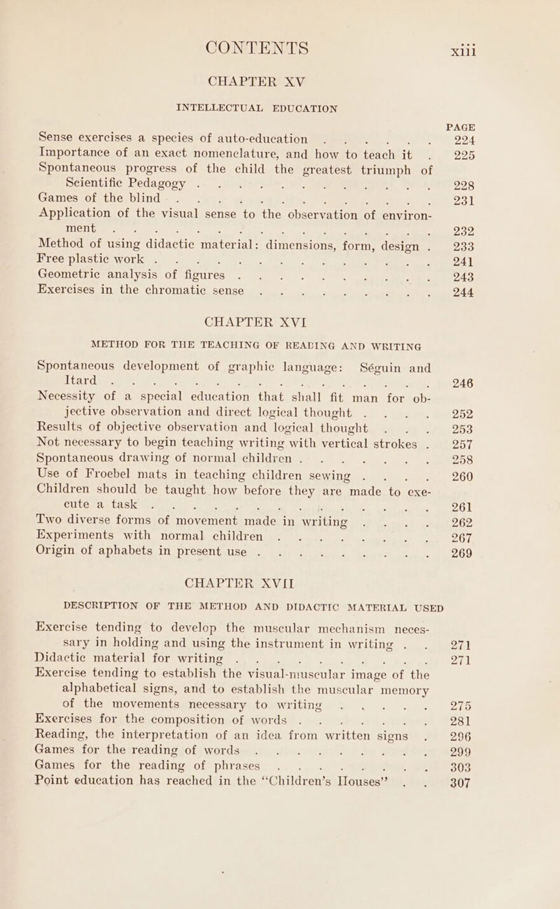 CHAPTER XV INTELLECTUAL EDUCATION Sense exercises a species of auto-education Importance of an exact nomenclature, and how to cn it Spontaneous progress of the child the greatest triumph i Scientific Pedagogy Games of the blind : Application of the visual sense to the observation of environ- ment E ee SL Tee MAE Method of using itattara areal ditta form, design . Free plastic conii ; ; Geometric analysis of figures Exercises in the chromatic sense CHAPTER XVI METHOD FOR THE TEACHING OF READING AND WRITING Spontaneous development of graphic language: Séguin and Itard 3 Necessity of a ug ion that Doni fit man fou He. jective observation and direct logical thought Results of objective observation and logical thought Not necessary to begin teaching writing with vertical strokes . Spontaneous drawing of normal children . Use of Froebel mats in teaching children sewing Children should be taught how before they are made ve exe- cute a task x Two diverse forms of movement raed in no Experiments with normal children Origin of aphabets in present use CHAPTER XVII PAGE 224 225 228 231 232 233 241 243 244 246 252 253 257 258 260 261 262 267 269 Exercise tending to develop the muscular mechanism neces- sary in holding and using the instrument in writing Didactic material for writing Exercise tending to establish the visual- color men oF the alphabetical signs, and to establish the muscular memory of the movements necessary to writing Exercises for the composition of words bi Reading, the interpretation of an idea from wr itten ions Games for the reading of words Games for the reading of phrases Point education has reached in the “C hildren’ s Honscen 271 271 275 281 296 299 303 307