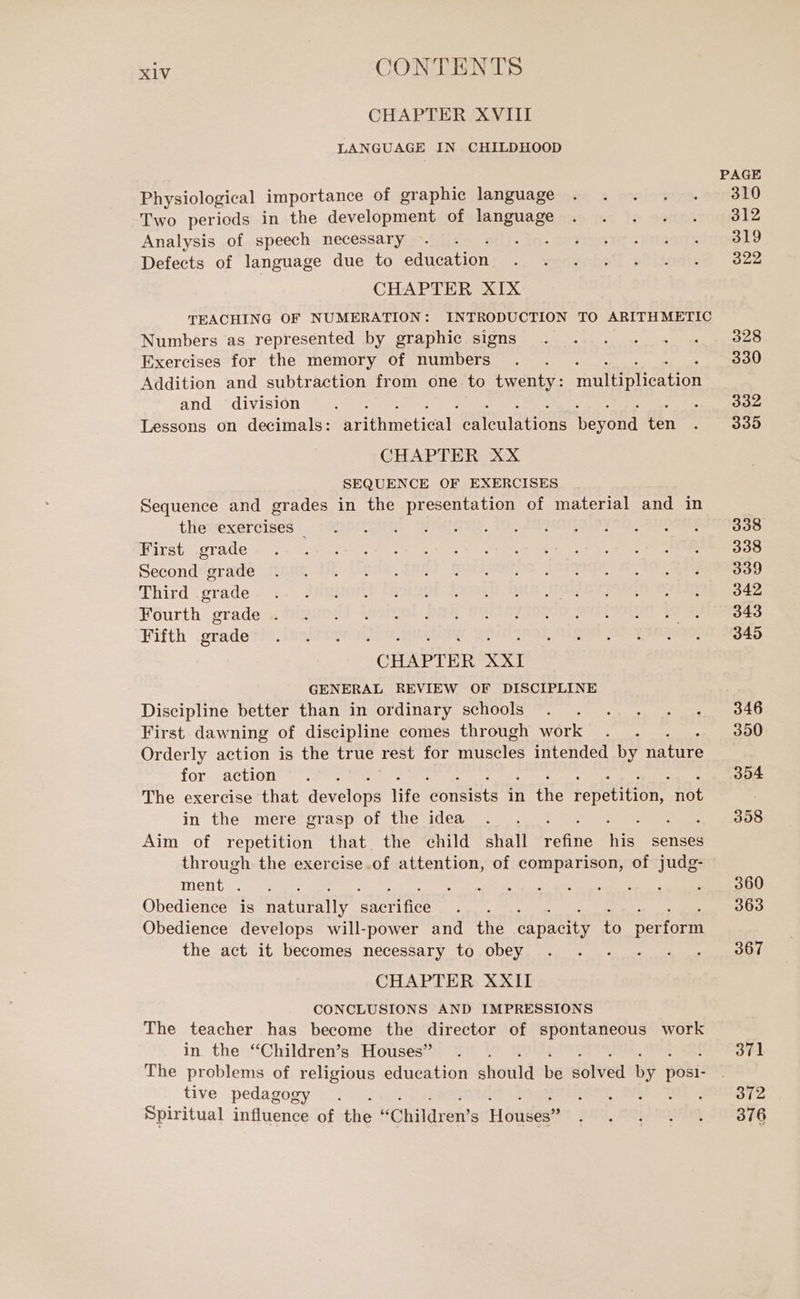 CHAPTER XVIII LANGUAGE IN CHILDHOOD PAGE Physiological importance of graphic language . . . . . 310 Two periods in the development of language . . . . . 312 Analysis of speech necessary . . jo. senta .innoagrima@t9 Defects of language due to duca ini i ywosshe'l pRilutois@ - 622 CHAPTER XIX TEACHING OF NUMERATION: INTRODUCTION TO ARITHMETIC Numbers as represented by graphic signs . . . . . . 328 Exercises for the memory of Moro IR 330 Addition and subtraction from one to twenty: manliplication and division eae ag SY Lessons on decimals: prime cate AEM Ano Morand fen . 335 CHAPTER XX SEQUENCE OF EXERCISES Sequence and grades in the presentation of material and in tHevexervised: oneri FOC ate. 400 SPO ah: Serene Rivet grade» STRU nea cs tye sn RIT TI III E I Seconddprade mot dll those TAGS PORNO LISA Dl CRE I) TRird grade... JABHORY [RSEgni, 99 HD DERISO TRE 342 Fourth prade « tipuog? inopooi DAL CARLO See TO RASO) Fifth .gradetis.isoittav i) De. gere BOIP IRIs ER OF Rare e) CHAPTER XXI GENERAL REVIEW OF DISCIPLINE Discipline better than in ordinary schools . . . . . . 346 First dawning of discipline comes through work . . 350 Orderly action is the true rest for museles intended by nature for action’. 354 The exercise that develops Hite ‘consists in {le repetition, not in the mere grasp of the idea . . . eNOS Aim of repetition that. the child shall SA no senses through the exercise. of attention, of comparison, of judg- Menta Ran: I Se ten Di al E iena NSU Obedience is naturally sacrifice rae 363 Obedience develops will-power and the Ca patito to error the act it becomes necessary to obey . . . . . . 867 CHAPTER XXII CONCLUSIONS AND IMPRESSIONS The teacher has become the director of spontaneous work in the “Children’s Houses” . 371 The problems of religious education should be dived by pai: tive pedagogy . . ITLR6AT SAF WOE 2010872 Spiritual influence of the “Children’s Houses” PRA, TOP ROY THB $6