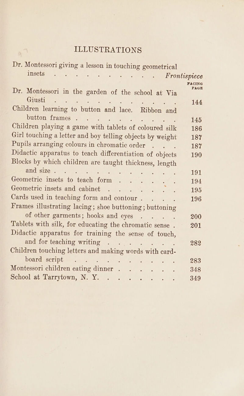 ILLUSTRATIONS Dr. Montessori giving a lesson in touching geometrical GE OE et pe ai Frontispiece FACING PAGE Dr. Montessori in the garden of the school at Via (SAINT NA MAE PERE TR 144 Children learning to Hutton id Ye Ribbon and button frames . . 145 Children playing a game csi ANGE of alkanes n 186 Girl touching a letter and boy telling objects by weight 187 Pupils arranging colours in chromatic order . . . 187 Didactic apparatus to teach differentiation of objects 190 Blocks by which children are taught thickness, i andi:izet nen. a TOI Geometric insets to Adi form CRT ee ae 194 Geometric insetsiand:cabineby. i. c.d. |... 195 Cards used in teaching form and contour... 196 Frames illustrating lacing; shoe buttoning ; rene of other garments; hooks and eyes . . . . 200 Tablets with silk, for educating the chromatic sense . 201 Didactic apparatus for training the sense of touch, and for teaching writing . . . . 282 Children touching letters and making words sita sil DOaEGm Sct! tun nee) 6. ee er 0 283 Montessori children eating Aenea he 348 SCHOCIRAGELULUVLOW II Nur yee e fe Fy, 349