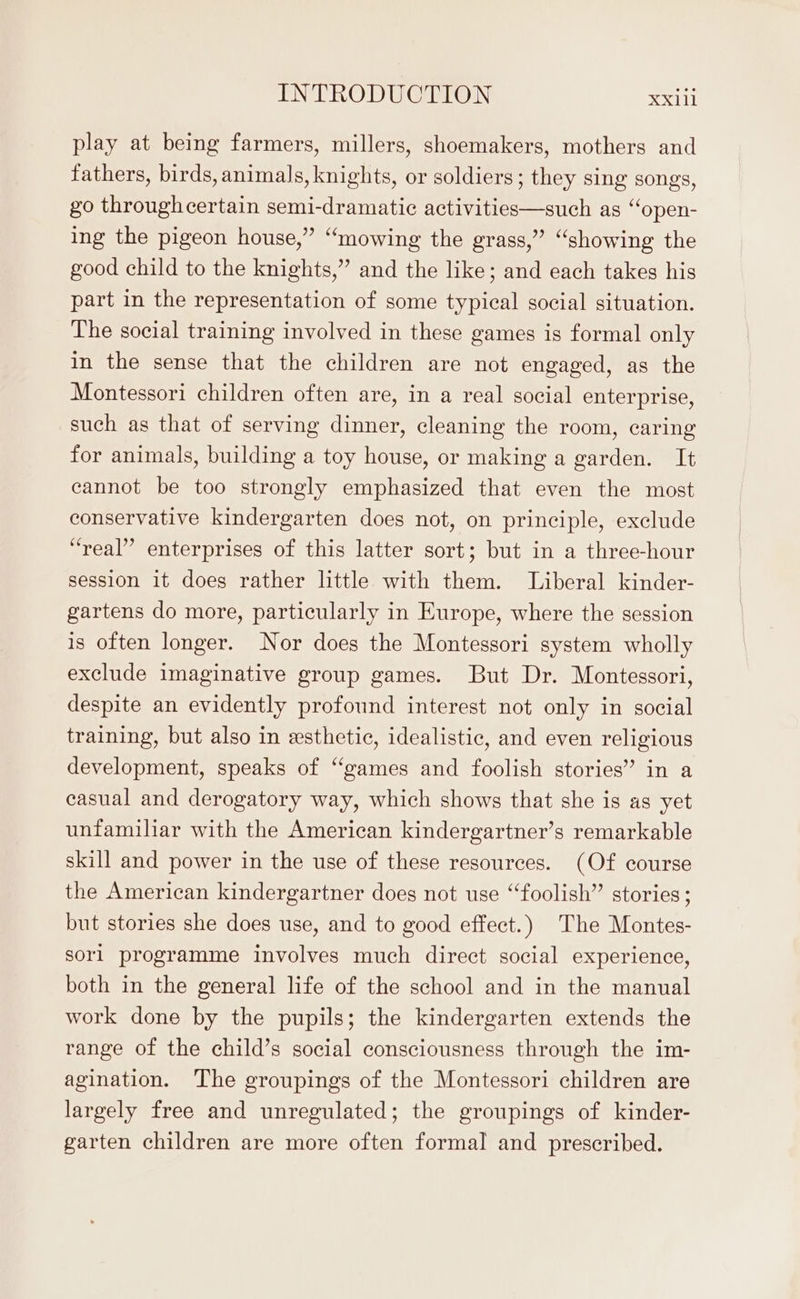 play at being farmers, millers, shoemakers, mothers and fathers, birds, animals, knights, or soldiers; they sing songs, go throughcertain semi-dramatie activities—such as “open- ing the pigeon house,” “mowing the grass,” “showing the good child to the knights,” and the like; and each takes his part in the representation of some typical social situation. The social training involved in these games is formal only in the sense that the children are not engaged, as the Montessori children often are, in a real social enterprise, such as that of serving dinner, cleaning the room, caring for animals, building a toy house, or making a garden. It cannot be too strongly emphasized that even the most conservative kindergarten does not, on principle, exclude “real” enterprises of this latter sort; but in a three-hour session it does rather little with them. Liberal kinder- gartens do more, particularly in Europe, where the session is often longer. Nor does the Montessori system wholly exclude imaginative group games. But Dr. Montessori, despite an evidently profound interest not only in social training, but also in esthetic, idealistic, and even religious development, speaks of “games and foolish stories” in a casual and derogatory way, which shows that she is as yet unfamiliar with the American kindergartner’s remarkable skill and power in the use of these resources. (Of course the American kindergartner does not use “foolish” stories; but stories she does use, and to good effect.) The Montes- sorl programme involves much direct social experience, both in the general life of the school and in the manual work done by the pupils; the kindergarten extends the range of the child’s social consciousness through the im- agination. The groupings of the Montessori children are largely free and unregulated; the groupings of kinder- garten children are more often formal and prescribed.