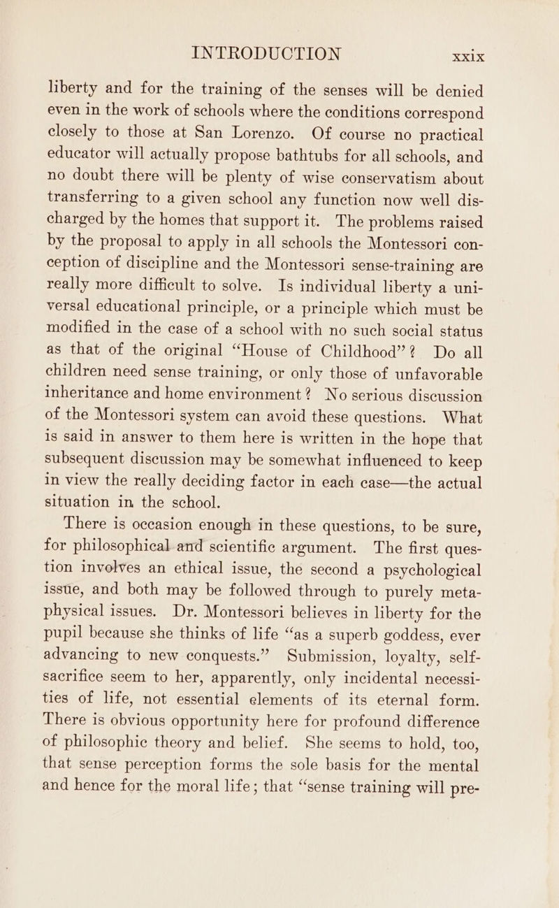liberty and for the training of the senses will be denied even in the work of schools where the conditions correspond closely to those at San Lorenzo. Of course no practical educator will actually propose bathtubs for all schools, and no doubt there will be plenty of wise conservatism about transferring to a given school any function now well dis- charged by the homes that support it. The problems raised by the proposal to apply in all schools the Montessori con- ception of discipline and the Montessori sense-training are really more difficult to solve. Is individual liberty a uni- versal educational principle, or a principle which must be modified in the case of a school with no such social status as that of the original “House of Childhood”? Do all children need sense training, or only those of unfavorable inheritance and home environment? No serious discussion of the Montessori system can avoid these questions. What is said in answer to them here is written in the hope that subsequent discussion may be somewhat influenced to keep in view the really deciding factor in each case—the actual situation in the school. There is occasion enough in these questions, to be sure, for philosophical and scientific argument. The first ques- tion involves an ethical issue, the second a psychological issue, and both may be followed through to purely meta- physical issues. Dr. Montessori believes in liberty for the pupil because she thinks of life “as a superb goddess, ever advancing to new conquests.” Submission, loyalty, self- sacrifice seem to her, apparently, only incidental necessi- ties of life, not essential elements of its eternal form. There is obvious opportunity here for profound difference of philosophic theory and belief. She seems to hold, too, that sense perception forms the sole basis for the mental and hence for the moral life; that “sense training will pre-